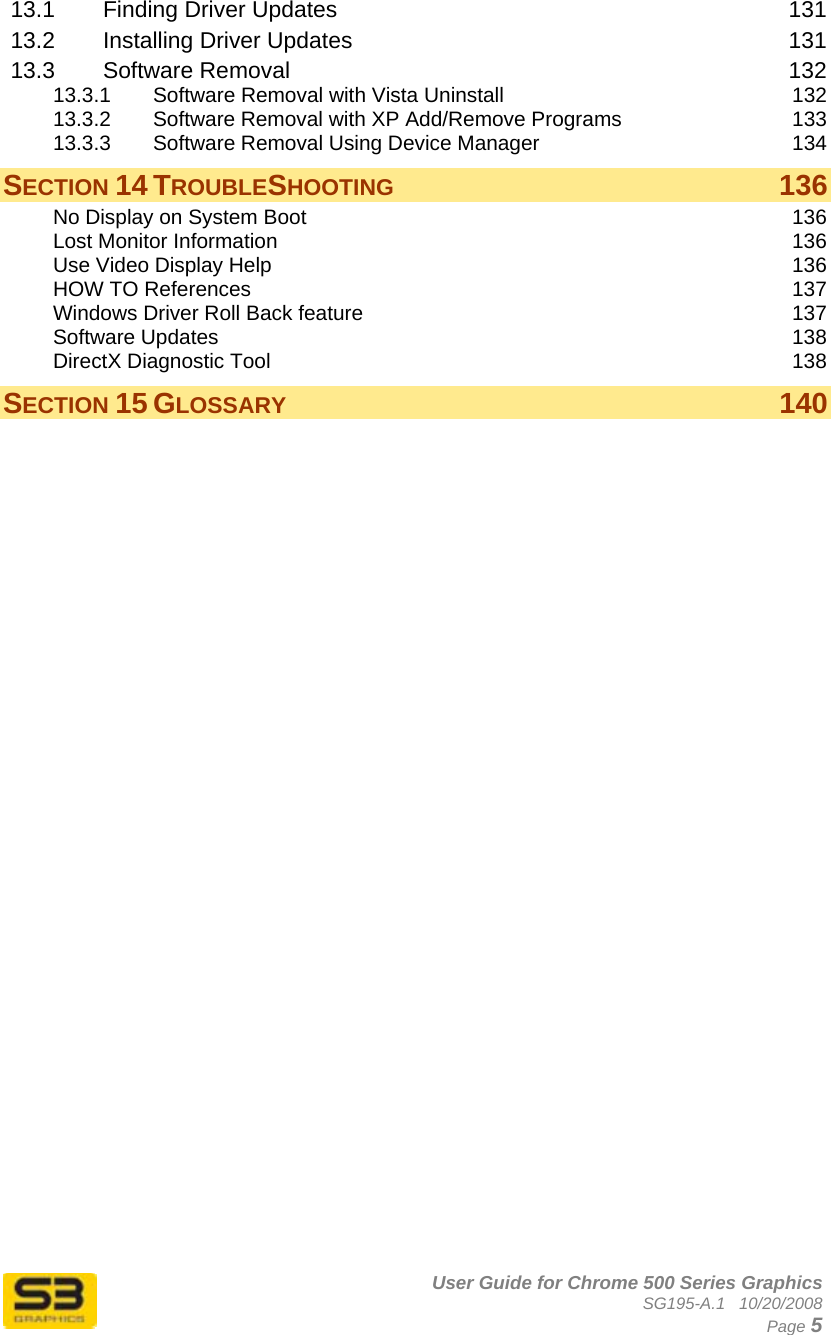      User Guide for Chrome 500 Series Graphics SG195-A.1   10/20/2008  Page 5 13.1 Finding Driver Updates  131 13.2 Installing Driver Updates  131 13.3 Software Removal  132 13.3.1 Software Removal with Vista Uninstall  132 13.3.2 Software Removal with XP Add/Remove Programs  133 13.3.3 Software Removal Using Device Manager  134 SECTION 14 TROUBLESHOOTING 136 No Display on System Boot  136 Lost Monitor Information  136 Use Video Display Help  136 HOW TO References  137 Windows Driver Roll Back feature  137 Software Updates  138 DirectX Diagnostic Tool  138 SECTION 15 GLOSSARY 140  