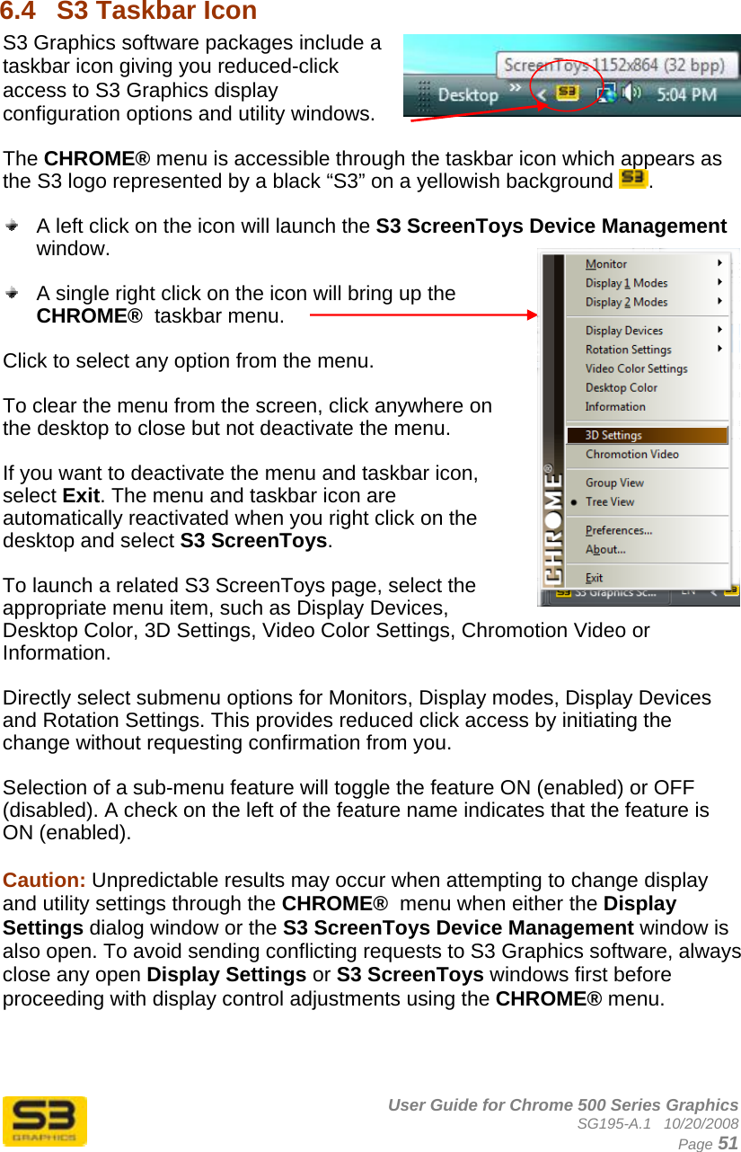      User Guide for Chrome 500 Series Graphics SG195-A.1   10/20/2008  Page 51  6.4  S3 Taskbar Icon  S3 Graphics software packages include a taskbar icon giving you reduced-click access to S3 Graphics display configuration options and utility windows.  The CHROME® menu is accessible through the taskbar icon which appears as the S3 logo represented by a black “S3” on a yellowish background  .    A left click on the icon will launch the S3 ScreenToys Device Management window.     A single right click on the icon will bring up the CHROME®  taskbar menu.  Click to select any option from the menu.   To clear the menu from the screen, click anywhere on the desktop to close but not deactivate the menu.   If you want to deactivate the menu and taskbar icon, select Exit. The menu and taskbar icon are automatically reactivated when you right click on the desktop and select S3 ScreenToys.  To launch a related S3 ScreenToys page, select the appropriate menu item, such as Display Devices, Desktop Color, 3D Settings, Video Color Settings, Chromotion Video or Information.  Directly select submenu options for Monitors, Display modes, Display Devices and Rotation Settings. This provides reduced click access by initiating the change without requesting confirmation from you.  Selection of a sub-menu feature will toggle the feature ON (enabled) or OFF (disabled). A check on the left of the feature name indicates that the feature is ON (enabled).  Caution: Unpredictable results may occur when attempting to change display and utility settings through the CHROME®  menu when either the Display Settings dialog window or the S3 ScreenToys Device Management window is also open. To avoid sending conflicting requests to S3 Graphics software, always close any open Display Settings or S3 ScreenToys windows first before proceeding with display control adjustments using the CHROME® menu. 