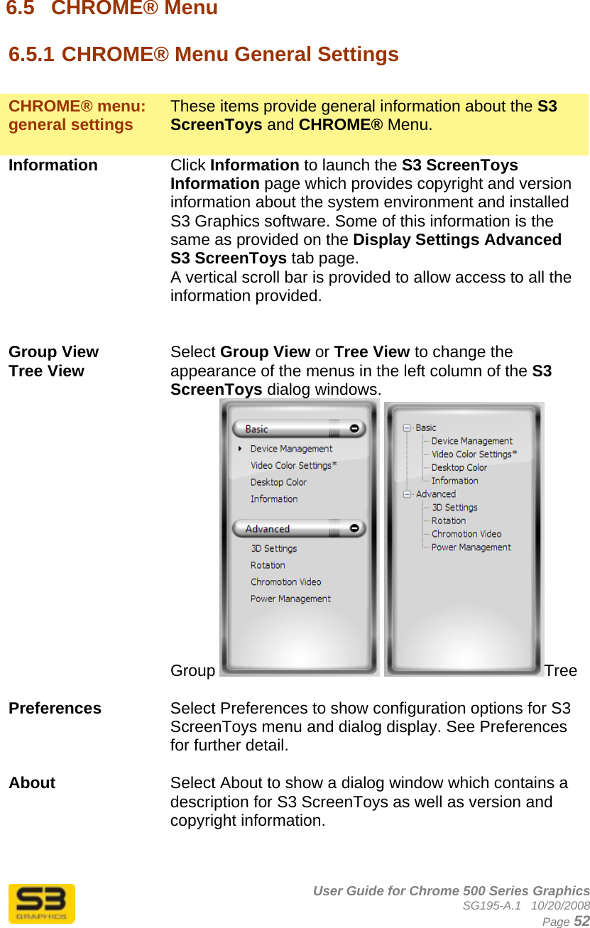      User Guide for Chrome 500 Series Graphics SG195-A.1   10/20/2008  Page 52 6.5  CHROME® Menu  6.5.1 CHROME® Menu General Settings   CHROME® menu: general settings  These items provide general information about the S3 ScreenToys and CHROME® Menu.  Information  Click Information to launch the S3 ScreenToys Information page which provides copyright and version information about the system environment and installed S3 Graphics software. Some of this information is the same as provided on the Display Settings Advanced S3 ScreenToys tab page. A vertical scroll bar is provided to allow access to all the information provided.   Group View Tree View  Select Group View or Tree View to change the appearance of the menus in the left column of the S3 ScreenToys dialog windows. Group   Tree  Preferences  Select Preferences to show configuration options for S3 ScreenToys menu and dialog display. See Preferences for further detail.  About  Select About to show a dialog window which contains a description for S3 ScreenToys as well as version and copyright information.   