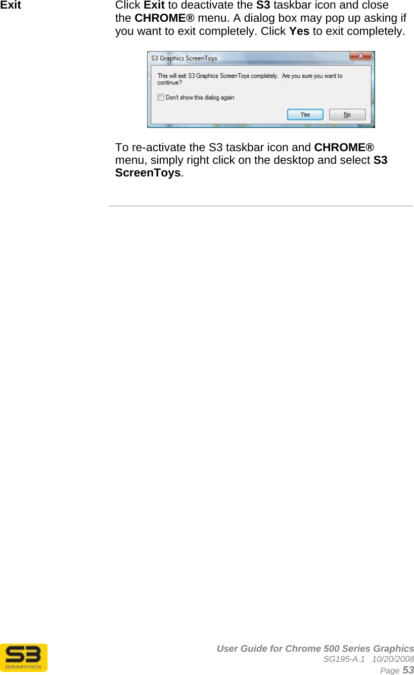      User Guide for Chrome 500 Series Graphics SG195-A.1   10/20/2008  Page 53 Exit  Click Exit to deactivate the S3 taskbar icon and close the CHROME® menu. A dialog box may pop up asking if you want to exit completely. Click Yes to exit completely.    To re-activate the S3 taskbar icon and CHROME® menu, simply right click on the desktop and select S3 ScreenToys.    