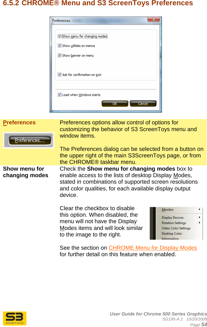      User Guide for Chrome 500 Series Graphics SG195-A.1   10/20/2008  Page 54  6.5.2 CHROME® Menu and S3 ScreenToys Preferences    Preferences   Preferences options allow control of options for customizing the behavior of S3 ScreenToys menu and window items.  The Preferences dialog can be selected from a button on the upper right of the main S3ScreenToys page, or from the CHROME® taskbar menu. Show menu for changing modes  Check the Show menu for changing modes box to enable access to the lists of desktop Display Modes, stated in combinations of supported screen resolutions and color qualities, for each available display output device.  Clear the checkbox to disable this option. When disabled, the menu will not have the Display Modes items and will look similar to the image to the right.  See the section on CHROME Menu for Display Modes for further detail on this feature when enabled.  