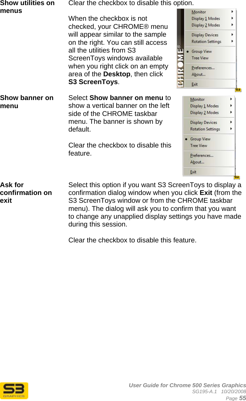      User Guide for Chrome 500 Series Graphics SG195-A.1   10/20/2008  Page 55 Show utilities on menus  Clear the checkbox to disable this option.  When the checkbox is not checked, your CHROME® menu will appear similar to the sample on the right. You can still access all the utilities from S3 ScreenToys windows available when you right click on an empty area of the Desktop, then click S3 ScreenToys.  Show banner on menu  Select Show banner on menu to show a vertical banner on the left side of the CHROME taskbar menu. The banner is shown by default.  Clear the checkbox to disable this feature.  Ask for confirmation on exit  Select this option if you want S3 ScreenToys to display a confirmation dialog window when you click Exit (from the S3 ScreenToys window or from the CHROME taskbar menu). The dialog will ask you to confirm that you want to change any unapplied display settings you have made during this session.  Clear the checkbox to disable this feature.    