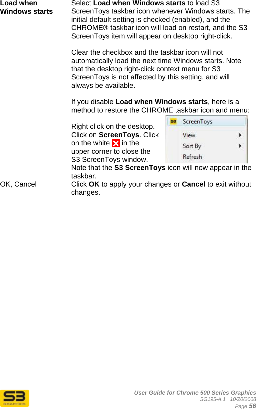      User Guide for Chrome 500 Series Graphics SG195-A.1   10/20/2008  Page 56  Load when Windows starts  Select Load when Windows starts to load S3 ScreenToys taskbar icon whenever Windows starts. The initial default setting is checked (enabled), and the CHROME® taskbar icon will load on restart, and the S3 ScreenToys item will appear on desktop right-click.   Clear the checkbox and the taskbar icon will not automatically load the next time Windows starts. Note that the desktop right-click context menu for S3 ScreenToys is not affected by this setting, and will always be available.  If you disable Load when Windows starts, here is a method to restore the CHROME taskbar icon and menu:  Right click on the desktop. Click on ScreenToys. Click on the white U in the upper corner to close the S3 ScreenToys window. Note that the S3 ScreenToys icon will now appear in the taskbar. OK, Cancel  Click OK to apply your changes or Cancel to exit without changes. 