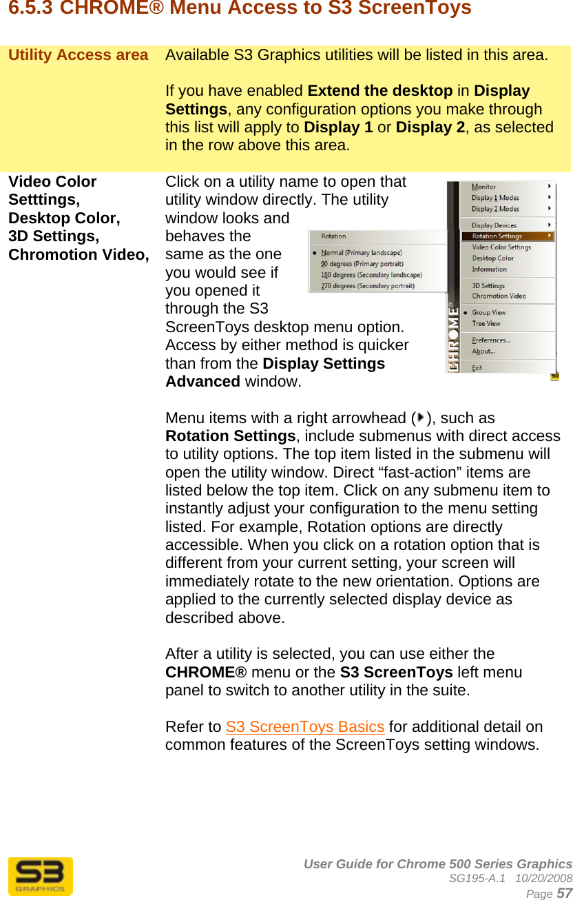      User Guide for Chrome 500 Series Graphics SG195-A.1   10/20/2008  Page 57  6.5.3 CHROME® Menu Access to S3 ScreenToys  Utility Access area  Available S3 Graphics utilities will be listed in this area.   If you have enabled Extend the desktop in Display Settings, any configuration options you make through this list will apply to Display 1 or Display 2, as selected in the row above this area.  Video Color Setttings, Desktop Color,  3D Settings, Chromotion Video,  Click on a utility name to open that utility window directly. The utility window looks and behaves the same as the one you would see if you opened it through the S3 ScreenToys desktop menu option. Access by either method is quicker than from the Display Settings Advanced window.  Menu items with a right arrowhead ( ), such as Rotation Settings, include submenus with direct access to utility options. The top item listed in the submenu will open the utility window. Direct “fast-action” items are listed below the top item. Click on any submenu item to instantly adjust your configuration to the menu setting listed. For example, Rotation options are directly accessible. When you click on a rotation option that is different from your current setting, your screen will immediately rotate to the new orientation. Options are applied to the currently selected display device as described above.  After a utility is selected, you can use either the CHROME® menu or the S3 ScreenToys left menu panel to switch to another utility in the suite.   Refer to S3 ScreenToys Basics for additional detail on common features of the ScreenToys setting windows. 