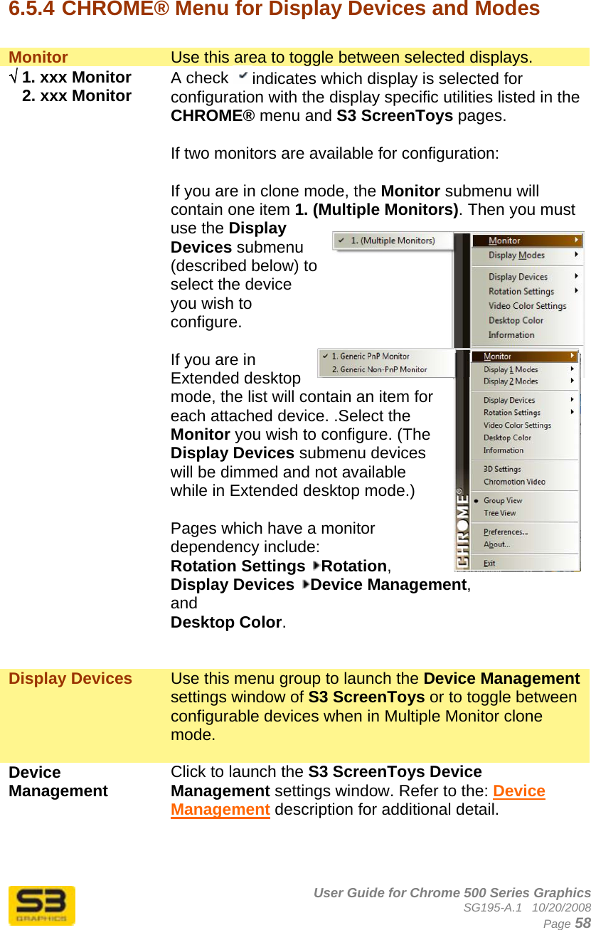      User Guide for Chrome 500 Series Graphics SG195-A.1   10/20/2008  Page 58  6.5.4 CHROME® Menu for Display Devices and Modes  Monitor  Use this area to toggle between selected displays. √ 1. xxx Monitor    2. xxx Monitor  A check  indicates which display is selected for configuration with the display specific utilities listed in the CHROME® menu and S3 ScreenToys pages.  If two monitors are available for configuration:   If you are in clone mode, the Monitor submenu will contain one item 1. (Multiple Monitors). Then you must use the Display Devices submenu (described below) to select the device you wish to configure.  If you are in Extended desktop mode, the list will contain an item for each attached device. .Select the Monitor you wish to configure. (The Display Devices submenu devices will be dimmed and not available while in Extended desktop mode.)   Pages which have a monitor dependency include:  Rotation Settings  Rotation,  Display Devices  Device Management,  and  Desktop Color.   Display Devices  Use this menu group to launch the Device Management settings window of S3 ScreenToys or to toggle between configurable devices when in Multiple Monitor clone mode.  Device Management  Click to launch the S3 ScreenToys Device Management settings window. Refer to the: Device Management description for additional detail.    