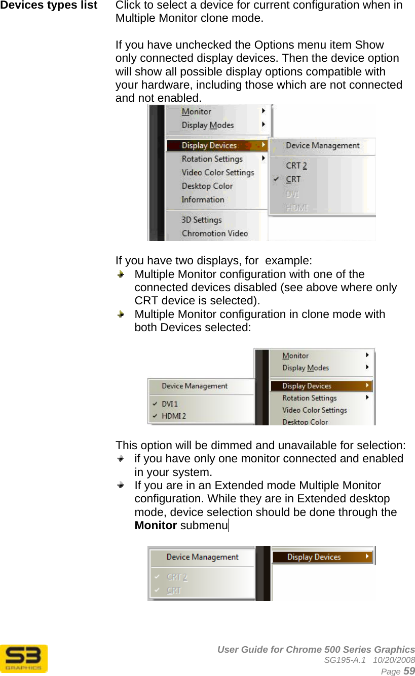      User Guide for Chrome 500 Series Graphics SG195-A.1   10/20/2008  Page 59 Devices types list  Click to select a device for current configuration when in Multiple Monitor clone mode.   If you have unchecked the Options menu item Show only connected display devices. Then the device option will show all possible display options compatible with your hardware, including those which are not connected and not enabled.   If you have two displays, for  example:    Multiple Monitor configuration with one of the connected devices disabled (see above where only CRT device is selected).   Multiple Monitor configuration in clone mode with both Devices selected:    This option will be dimmed and unavailable for selection:   if you have only one monitor connected and enabled in your system.    If you are in an Extended mode Multiple Monitor configuration. While they are in Extended desktop mode, device selection should be done through the Monitor submenu ..       