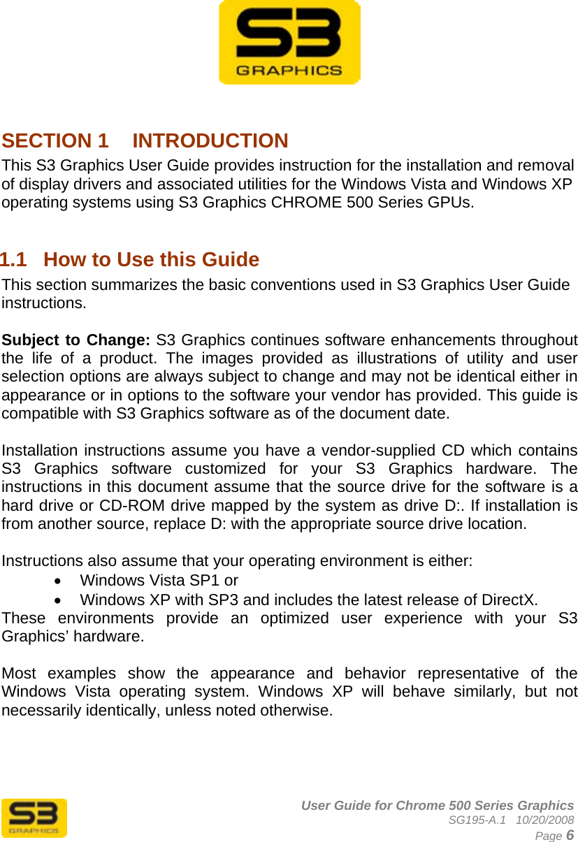      User Guide for Chrome 500 Series Graphics SG195-A.1   10/20/2008  Page 6           SECTION 1  INTRODUCTION This S3 Graphics User Guide provides instruction for the installation and removal of display drivers and associated utilities for the Windows Vista and Windows XP operating systems using S3 Graphics CHROME 500 Series GPUs.  1.1  How to Use this Guide This section summarizes the basic conventions used in S3 Graphics User Guide instructions.  Subject to Change: S3 Graphics continues software enhancements throughout the life of a product. The images provided as illustrations of utility and user selection options are always subject to change and may not be identical either in appearance or in options to the software your vendor has provided. This guide is compatible with S3 Graphics software as of the document date.  Installation instructions assume you have a vendor-supplied CD which contains S3 Graphics software customized for your S3 Graphics hardware. The instructions in this document assume that the source drive for the software is a hard drive or CD-ROM drive mapped by the system as drive D:. If installation is from another source, replace D: with the appropriate source drive location.  Instructions also assume that your operating environment is either: •  Windows Vista SP1 or •  Windows XP with SP3 and includes the latest release of DirectX. These environments provide an optimized user experience with your S3 Graphics’ hardware.   Most examples show the appearance and behavior representative of the Windows Vista operating system. Windows XP will behave similarly, but not necessarily identically, unless noted otherwise.  