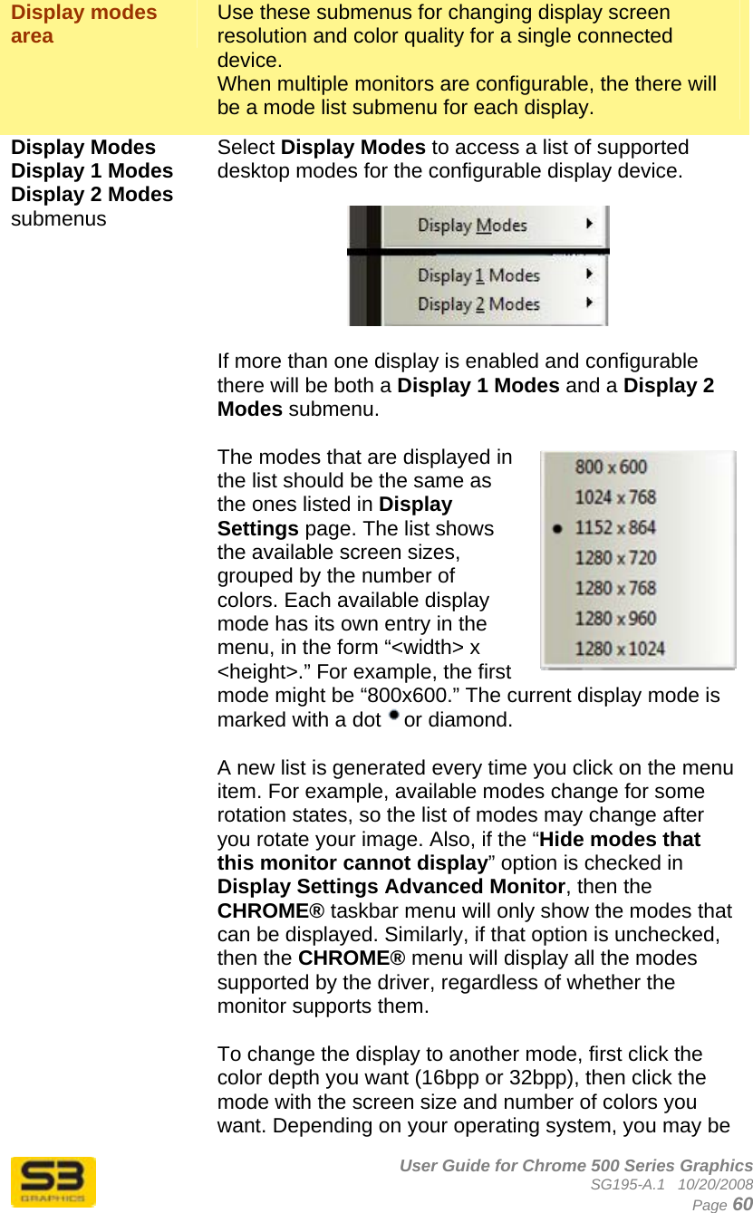      User Guide for Chrome 500 Series Graphics SG195-A.1   10/20/2008  Page 60 Display modes area   Use these submenus for changing display screen resolution and color quality for a single connected device.  When multiple monitors are configurable, the there will be a mode list submenu for each display. Display Modes  Display 1 Modes Display 2 Modes submenus  Select Display Modes to access a list of supported desktop modes for the configurable display device.    If more than one display is enabled and configurable there will be both a Display 1 Modes and a Display 2 Modes submenu.  The modes that are displayed in the list should be the same as the ones listed in Display Settings page. The list shows the available screen sizes, grouped by the number of colors. Each available display mode has its own entry in the menu, in the form “&lt;width&gt; x &lt;height&gt;.” For example, the first mode might be “800x600.” The current display mode is marked with a dot  or diamond.   A new list is generated every time you click on the menu item. For example, available modes change for some rotation states, so the list of modes may change after you rotate your image. Also, if the “Hide modes that this monitor cannot display” option is checked in Display Settings Advanced Monitor, then the CHROME® taskbar menu will only show the modes that can be displayed. Similarly, if that option is unchecked, then the CHROME® menu will display all the modes supported by the driver, regardless of whether the monitor supports them.  To change the display to another mode, first click the color depth you want (16bpp or 32bpp), then click the mode with the screen size and number of colors you want. Depending on your operating system, you may be 