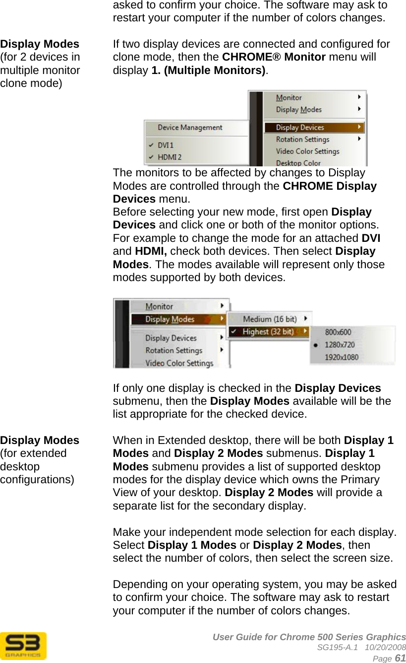      User Guide for Chrome 500 Series Graphics SG195-A.1   10/20/2008  Page 61 asked to confirm your choice. The software may ask to restart your computer if the number of colors changes.  Display Modes  (for 2 devices in multiple monitor clone mode) If two display devices are connected and configured for clone mode, then the CHROME® Monitor menu will display 1. (Multiple Monitors).   The monitors to be affected by changes to Display Modes are controlled through the CHROME Display Devices menu.  Before selecting your new mode, first open Display Devices and click one or both of the monitor options. For example to change the mode for an attached DVI and HDMI, check both devices. Then select Display Modes. The modes available will represent only those modes supported by both devices.      If only one display is checked in the Display Devices submenu, then the Display Modes available will be the list appropriate for the checked device.  Display Modes  (for extended desktop configurations) When in Extended desktop, there will be both Display 1 Modes and Display 2 Modes submenus. Display 1 Modes submenu provides a list of supported desktop modes for the display device which owns the Primary View of your desktop. Display 2 Modes will provide a separate list for the secondary display.  Make your independent mode selection for each display. Select Display 1 Modes or Display 2 Modes, then select the number of colors, then select the screen size.   Depending on your operating system, you may be asked to confirm your choice. The software may ask to restart your computer if the number of colors changes. 