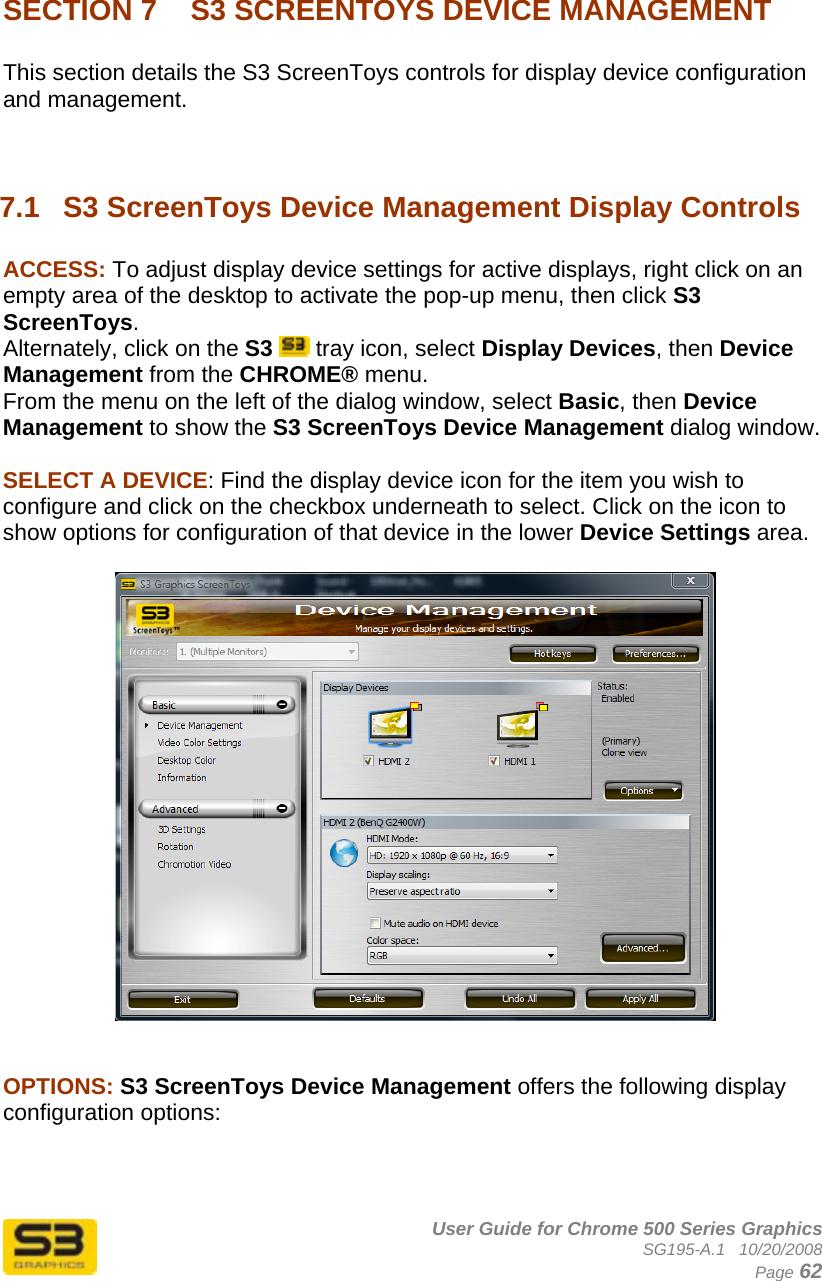      User Guide for Chrome 500 Series Graphics SG195-A.1   10/20/2008  Page 62  SECTION 7  S3 SCREENTOYS DEVICE MANAGEMENT   This section details the S3 ScreenToys controls for display device configuration and management.   7.1  S3 ScreenToys Device Management Display Controls  ACCESS: To adjust display device settings for active displays, right click on an empty area of the desktop to activate the pop-up menu, then click S3 ScreenToys.  Alternately, click on the S3  tray icon, select Display Devices, then Device Management from the CHROME® menu.  From the menu on the left of the dialog window, select Basic, then Device Management to show the S3 ScreenToys Device Management dialog window.   SELECT A DEVICE: Find the display device icon for the item you wish to configure and click on the checkbox underneath to select. Click on the icon to show options for configuration of that device in the lower Device Settings area.     OPTIONS: S3 ScreenToys Device Management offers the following display configuration options:  