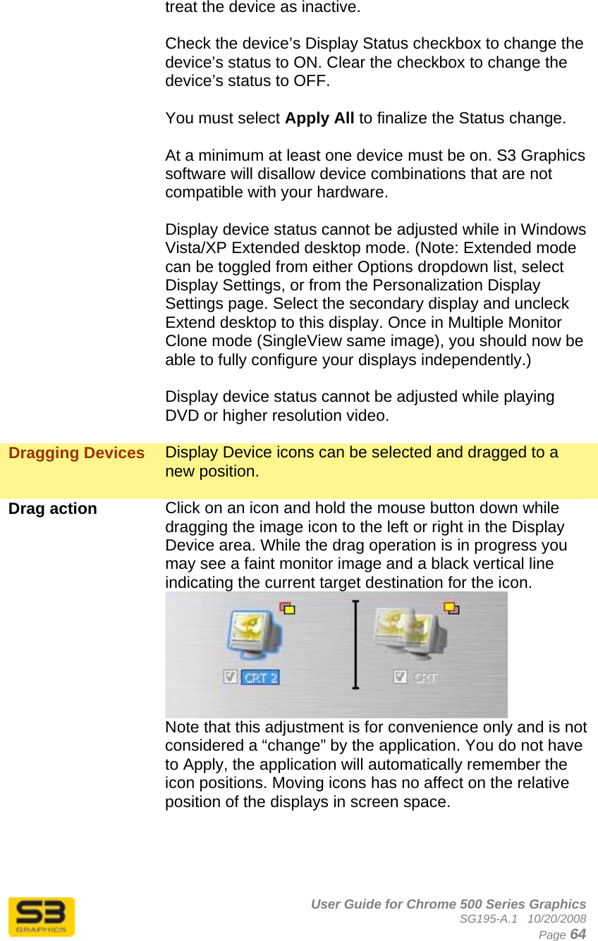      User Guide for Chrome 500 Series Graphics SG195-A.1   10/20/2008  Page 64 treat the device as inactive.  Check the device’s Display Status checkbox to change the device’s status to ON. Clear the checkbox to change the device’s status to OFF.  You must select Apply All to finalize the Status change.  At a minimum at least one device must be on. S3 Graphics software will disallow device combinations that are not compatible with your hardware.  Display device status cannot be adjusted while in Windows Vista/XP Extended desktop mode. (Note: Extended mode can be toggled from either Options dropdown list, select Display Settings, or from the Personalization Display Settings page. Select the secondary display and uncleck Extend desktop to this display. Once in Multiple Monitor Clone mode (SingleView same image), you should now be able to fully configure your displays independently.)  Display device status cannot be adjusted while playing DVD or higher resolution video.  Dragging Devices  Display Device icons can be selected and dragged to a new position.  Drag action  Click on an icon and hold the mouse button down while dragging the image icon to the left or right in the Display Device area. While the drag operation is in progress you may see a faint monitor image and a black vertical line indicating the current target destination for the icon.   Note that this adjustment is for convenience only and is not considered a “change” by the application. You do not have to Apply, the application will automatically remember the icon positions. Moving icons has no affect on the relative position of the displays in screen space.     