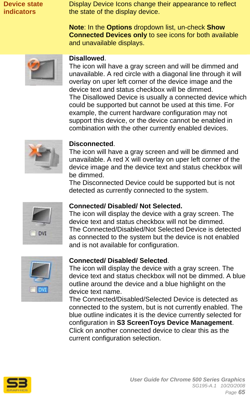      User Guide for Chrome 500 Series Graphics SG195-A.1   10/20/2008  Page 65 Device state indicators  Display Device Icons change their appearance to reflect the state of the display device.  Note: In the Options dropdown list, un-check Show Connected Devices only to see icons for both available and unavailable displays.   Disallowed. The icon will have a gray screen and will be dimmed and unavailable. A red circle with a diagonal line through it will overlay on uper left corner of the device image and the device text and status checkbox will be dimmed. The Disallowed Device is usually a connected device which could be supported but cannot be used at this time. For example, the current hardware configuration may not support this device, or the device cannot be enabled in combination with the other currently enabled devices.   Disconnected. The icon will have a gray screen and will be dimmed and unavailable. A red X will overlay on uper left corner of the device image and the device text and status checkbox will be dimmed. The Disconnected Device could be supported but is not detected as currently connected to the system.   Connected/ Disabled/ Not Selected. The icon will display the device with a gray screen. The device text and status checkbox will not be dimmed. The Connected/Disabled/Not Selected Device is detected as connected to the system but the device is not enabled and is not available for configuration.   Connected/ Disabled/ Selected. The icon will display the device with a gray screen. The device text and status checkbox will not be dimmed. A blue outline around the device and a blue highlight on the device text name. The Connected/Disabled/Selected Device is detected as connected to the system, but is not currently enabled. The blue outline indicates it is the device currently selected for configuration in S3 ScreenToys Device Management. Click on another connected device to clear this as the current configuration selection.  