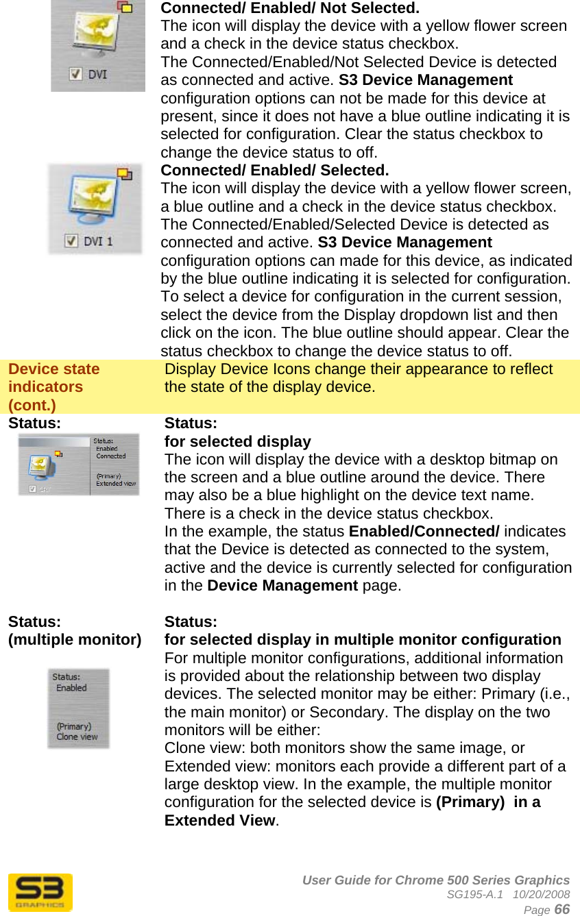      User Guide for Chrome 500 Series Graphics SG195-A.1   10/20/2008  Page 66  Connected/ Enabled/ Not Selected.  The icon will display the device with a yellow flower screen and a check in the device status checkbox. The Connected/Enabled/Not Selected Device is detected as connected and active. S3 Device Management configuration options can not be made for this device at present, since it does not have a blue outline indicating it is selected for configuration. Clear the status checkbox to change the device status to off.  Connected/ Enabled/ Selected.  The icon will display the device with a yellow flower screen, a blue outline and a check in the device status checkbox. The Connected/Enabled/Selected Device is detected as connected and active. S3 Device Management configuration options can made for this device, as indicated by the blue outline indicating it is selected for configuration. To select a device for configuration in the current session, select the device from the Display dropdown list and then click on the icon. The blue outline should appear. Clear the status checkbox to change the device status to off. Device state indicators (cont.) Display Device Icons change their appearance to reflect the state of the display device. Status:       Status: for selected display  The icon will display the device with a desktop bitmap on the screen and a blue outline around the device. There may also be a blue highlight on the device text name. There is a check in the device status checkbox. In the example, the status Enabled/Connected/ indicates that the Device is detected as connected to the system, active and the device is currently selected for configuration in the Device Management page.   Status: (multiple monitor)     Status: for selected display in multiple monitor configuration For multiple monitor configurations, additional information is provided about the relationship between two display devices. The selected monitor may be either: Primary (i.e., the main monitor) or Secondary. The display on the two monitors will be either: Clone view: both monitors show the same image, or Extended view: monitors each provide a different part of a large desktop view. In the example, the multiple monitor configuration for the selected device is (Primary)  in a Extended View.   