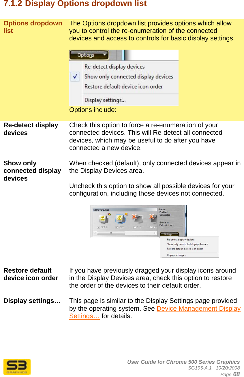      User Guide for Chrome 500 Series Graphics SG195-A.1   10/20/2008  Page 68  7.1.2 Display Options dropdown list  Options dropdown list  The Options dropdown list provides options which allow you to control the re-enumeration of the connected devices and access to controls for basic display settings.   Options include:  Re-detect display devices  Check this option to force a re-enumeration of your connected devices. This will Re-detect all connected devices, which may be useful to do after you have connected a new device.  Show only connected display devices When checked (default), only connected devices appear in the Display Devices area.  Uncheck this option to show all possible devices for your configuration, including those devices not connected.    Restore default device icon order  If you have previously dragged your display icons around in the Display Devices area, check this option to restore the order of the devices to their default order.  Display settings…  This page is similar to the Display Settings page provided by the operating system. See Device Management Display Settings… for details.    