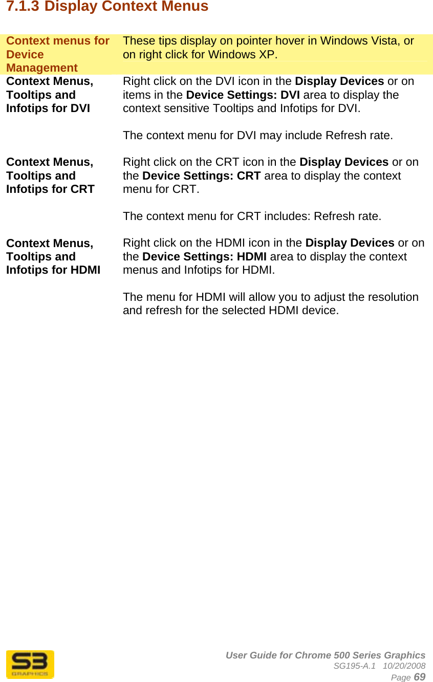      User Guide for Chrome 500 Series Graphics SG195-A.1   10/20/2008  Page 69 7.1.3 Display Context Menus  Context menus for Device Management These tips display on pointer hover in Windows Vista, or on right click for Windows XP. Context Menus, Tooltips and Infotips for DVI Right click on the DVI icon in the Display Devices or on items in the Device Settings: DVI area to display the context sensitive Tooltips and Infotips for DVI.   The context menu for DVI may include Refresh rate.  Context Menus, Tooltips and Infotips for CRT Right click on the CRT icon in the Display Devices or on the Device Settings: CRT area to display the context menu for CRT.   The context menu for CRT includes: Refresh rate.  Context Menus, Tooltips and Infotips for HDMI Right click on the HDMI icon in the Display Devices or on the Device Settings: HDMI area to display the context menus and Infotips for HDMI.   The menu for HDMI will allow you to adjust the resolution and refresh for the selected HDMI device.   