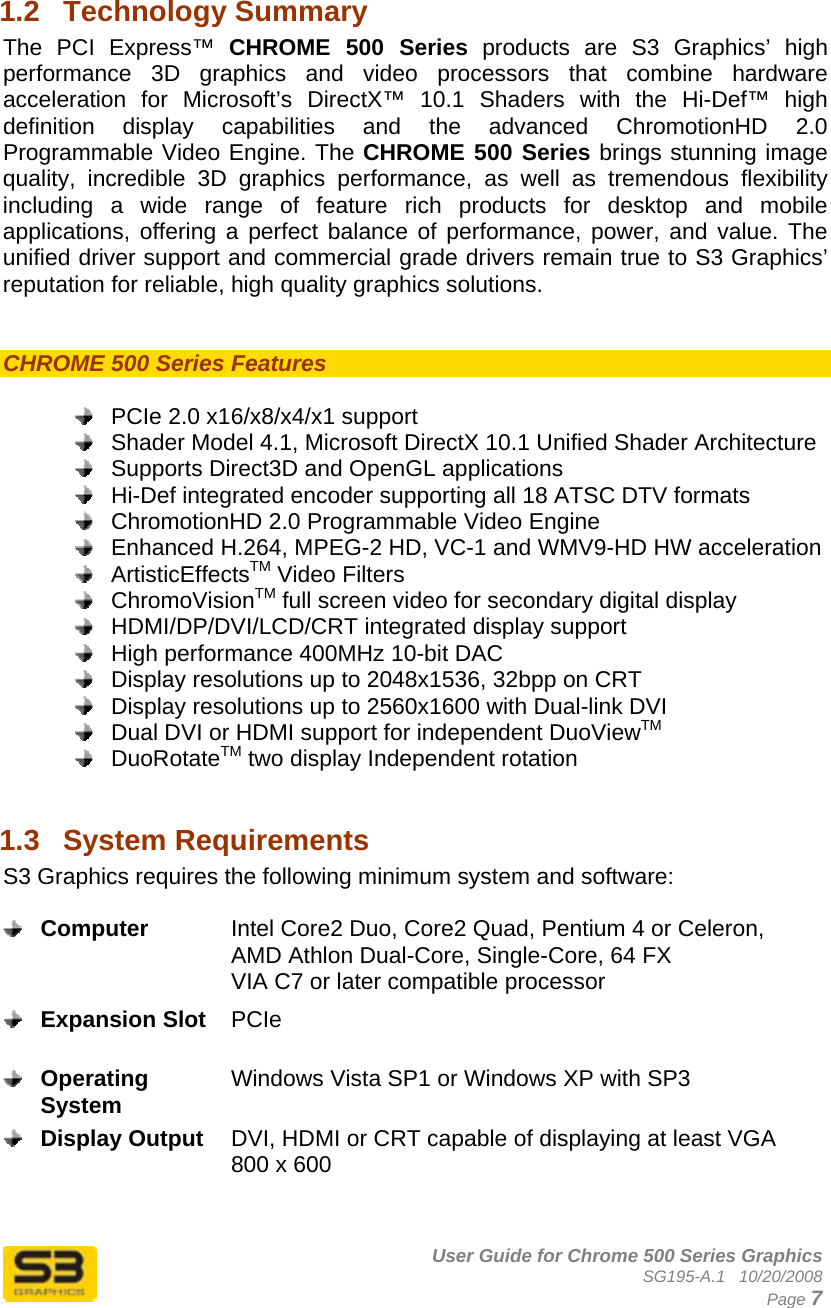      User Guide for Chrome 500 Series Graphics SG195-A.1   10/20/2008  Page 7 1.2  Technology Summary The PCI Express™ CHROME 500 Series products are S3 Graphics’ high performance 3D graphics and video processors that combine hardware acceleration for Microsoft’s DirectX™ 10.1 Shaders with the Hi-Def™ high definition display capabilities and the advanced ChromotionHD 2.0 Programmable Video Engine. The CHROME 500 Series brings stunning image quality, incredible 3D graphics performance, as well as tremendous flexibility including a wide range of feature rich products for desktop and mobile applications, offering a perfect balance of performance, power, and value. The unified driver support and commercial grade drivers remain true to S3 Graphics’ reputation for reliable, high quality graphics solutions.   CHROME 500 Series Features     PCIe 2.0 x16/x8/x4/x1 support   Shader Model 4.1, Microsoft DirectX 10.1 Unified Shader Architecture   Supports Direct3D and OpenGL applications   Hi-Def integrated encoder supporting all 18 ATSC DTV formats    ChromotionHD 2.0 Programmable Video Engine   Enhanced H.264, MPEG-2 HD, VC-1 and WMV9-HD HW acceleration  ArtisticEffectsTM Video Filters  ChromoVisionTM full screen video for secondary digital display   HDMI/DP/DVI/LCD/CRT integrated display support   High performance 400MHz 10-bit DAC   Display resolutions up to 2048x1536, 32bpp on CRT   Display resolutions up to 2560x1600 with Dual-link DVI   Dual DVI or HDMI support for independent DuoViewTM  DuoRotateTM two display Independent rotation  1.3  System Requirements  S3 Graphics requires the following minimum system and software:   Computer  Intel Core2 Duo, Core2 Quad, Pentium 4 or Celeron, AMD Athlon Dual-Core, Single-Core, 64 FX VIA C7 or later compatible processor  Expansion Slot  PCIe   Operating System  Windows Vista SP1 or Windows XP with SP3   Display Output  DVI, HDMI or CRT capable of displaying at least VGA 800 x 600   