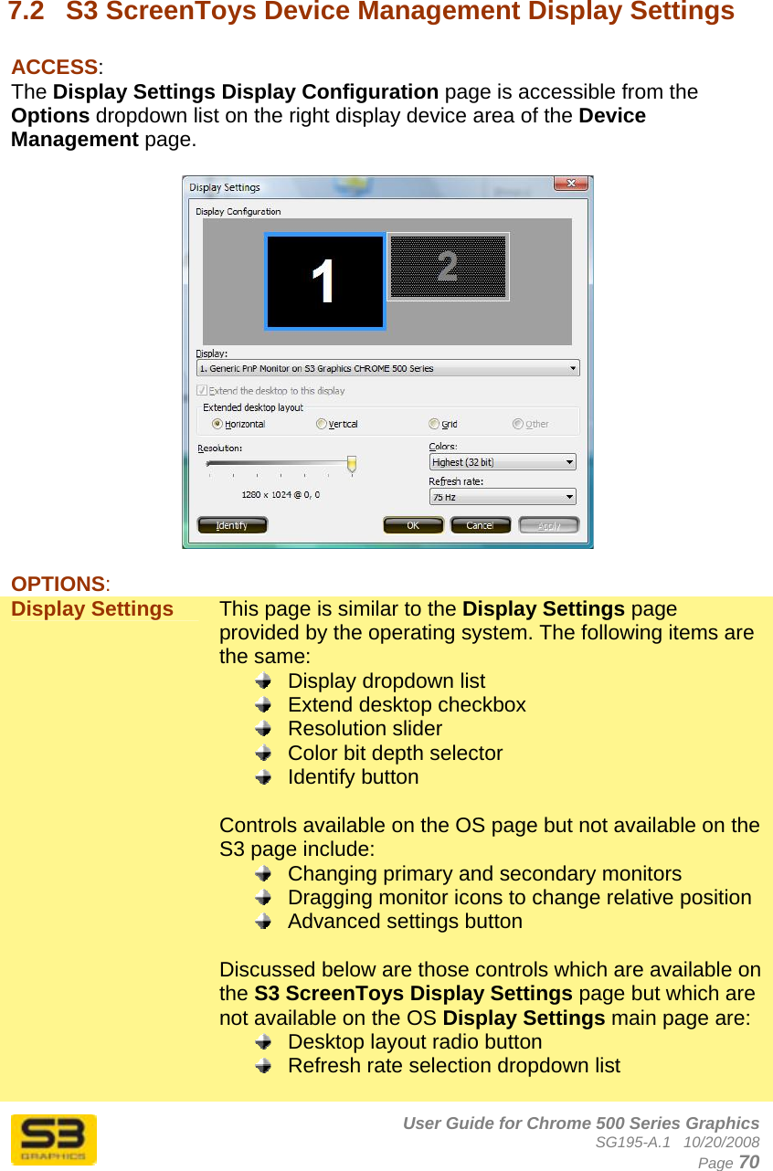      User Guide for Chrome 500 Series Graphics SG195-A.1   10/20/2008  Page 70  7.2  S3 ScreenToys Device Management Display Settings  ACCESS: The Display Settings Display Configuration page is accessible from the Options dropdown list on the right display device area of the Device Management page.    OPTIONS: Display Settings  This page is similar to the Display Settings page provided by the operating system. The following items are the same:   Display dropdown list   Extend desktop checkbox  Resolution slider   Color bit depth selector  Identify button  Controls available on the OS page but not available on the S3 page include:   Changing primary and secondary monitors   Dragging monitor icons to change relative position   Advanced settings button  Discussed below are those controls which are available on the S3 ScreenToys Display Settings page but which are not available on the OS Display Settings main page are:   Desktop layout radio button   Refresh rate selection dropdown list  