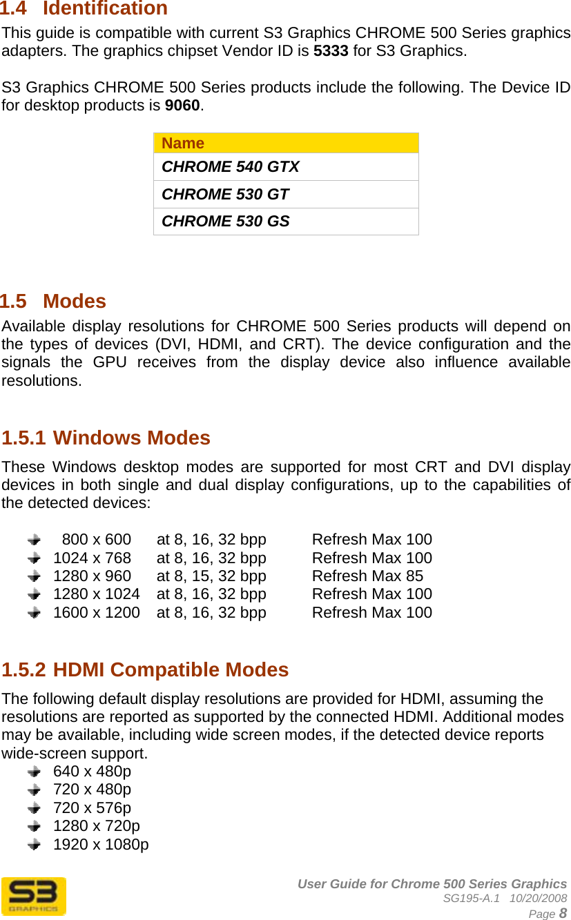      User Guide for Chrome 500 Series Graphics SG195-A.1   10/20/2008  Page 8 1.4  Identification This guide is compatible with current S3 Graphics CHROME 500 Series graphics adapters. The graphics chipset Vendor ID is 5333 for S3 Graphics.   S3 Graphics CHROME 500 Series products include the following. The Device ID for desktop products is 9060.  Name CHROME 540 GTX CHROME 530 GT CHROME 530 GS   1.5  Modes  Available display resolutions for CHROME 500 Series products will depend on the types of devices (DVI, HDMI, and CRT). The device configuration and the signals the GPU receives from the display device also influence available resolutions.    1.5.1 Windows Modes These Windows desktop modes are supported for most CRT and DVI display devices in both single and dual display configurations, up to the capabilities of the detected devices:      800 x 600  at 8, 16, 32 bpp    Refresh Max 100   1024 x 768  at 8, 16, 32 bpp    Refresh Max 100   1280 x 960  at 8, 15, 32 bpp    Refresh Max 85   1280 x 1024  at 8, 16, 32 bpp    Refresh Max 100   1600 x 1200  at 8, 16, 32 bpp    Refresh Max 100   1.5.2 HDMI Compatible Modes The following default display resolutions are provided for HDMI, assuming the resolutions are reported as supported by the connected HDMI. Additional modes may be available, including wide screen modes, if the detected device reports wide-screen support.   640 x 480p   720 x 480p   720 x 576p   1280 x 720p   1920 x 1080p  