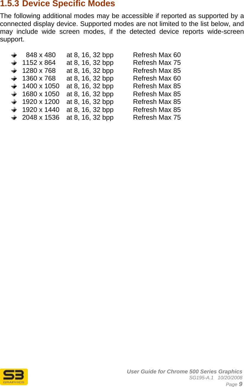      User Guide for Chrome 500 Series Graphics SG195-A.1   10/20/2008  Page 9  1.5.3 Device Specific Modes The following additional modes may be accessible if reported as supported by a connected display device. Supported modes are not limited to the list below, and may include wide screen modes, if the detected device reports wide-screen support.      848 x 480  at 8, 16, 32 bpp    Refresh Max 60   1152 x 864  at 8, 16, 32 bpp    Refresh Max 75   1280 x 768  at 8, 16, 32 bpp    Refresh Max 85   1360 x 768  at 8, 16, 32 bpp    Refresh Max 60   1400 x 1050  at 8, 16, 32 bpp    Refresh Max 85   1680 x 1050  at 8, 16, 32 bpp    Refresh Max 85   1920 x 1200  at 8, 16, 32 bpp    Refresh Max 85   1920 x 1440  at 8, 16, 32 bpp    Refresh Max 85   2048 x 1536  at 8, 16, 32 bpp    Refresh Max 75   