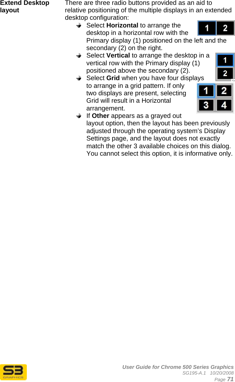      User Guide for Chrome 500 Series Graphics SG195-A.1   10/20/2008  Page 71 Extend Desktop layout  There are three radio buttons provided as an aid to relative positioning of the multiple displays in an extended desktop configuration:  Select Horizontal to arrange the desktop in a horizontal row with the Primary display (1) positioned on the left and the secondary (2) on the right.  Select Vertical to arrange the desktop in a vertical row with the Primary display (1) positioned above the secondary (2).  Select Grid when you have four displays to arrange in a grid pattern. If only two displays are present, selecting Grid will result in a Horizontal arrangement.  If Other appears as a grayed out layout option, then the layout has been previously adjusted through the operating system’s Display Settings page, and the layout does not exactly match the other 3 available choices on this dialog. You cannot select this option, it is informative only.   