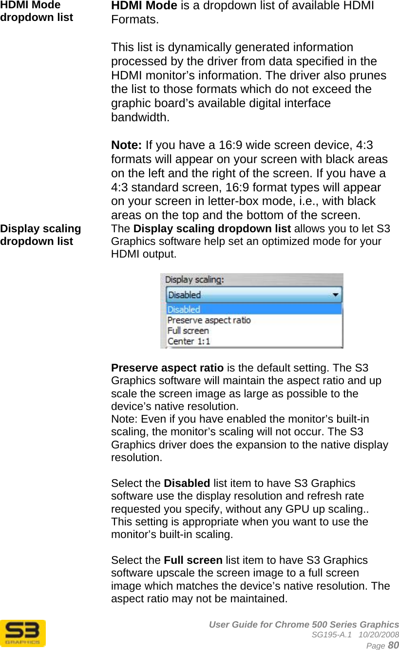      User Guide for Chrome 500 Series Graphics SG195-A.1   10/20/2008  Page 80 HDMI Mode dropdown list  HDMI Mode is a dropdown list of available HDMI Formats.  This list is dynamically generated information processed by the driver from data specified in the HDMI monitor’s information. The driver also prunes the list to those formats which do not exceed the graphic board’s available digital interface bandwidth.  Note: If you have a 16:9 wide screen device, 4:3 formats will appear on your screen with black areas on the left and the right of the screen. If you have a 4:3 standard screen, 16:9 format types will appear on your screen in letter-box mode, i.e., with black areas on the top and the bottom of the screen. Display scaling dropdown list   The Display scaling dropdown list allows you to let S3 Graphics software help set an optimized mode for your HDMI output.     Preserve aspect ratio is the default setting. The S3 Graphics software will maintain the aspect ratio and up scale the screen image as large as possible to the device’s native resolution. Note: Even if you have enabled the monitor’s built-in scaling, the monitor’s scaling will not occur. The S3 Graphics driver does the expansion to the native display resolution.  Select the Disabled list item to have S3 Graphics software use the display resolution and refresh rate requested you specify, without any GPU up scaling.. This setting is appropriate when you want to use the monitor’s built-in scaling.  Select the Full screen list item to have S3 Graphics software upscale the screen image to a full screen image which matches the device’s native resolution. The aspect ratio may not be maintained.  