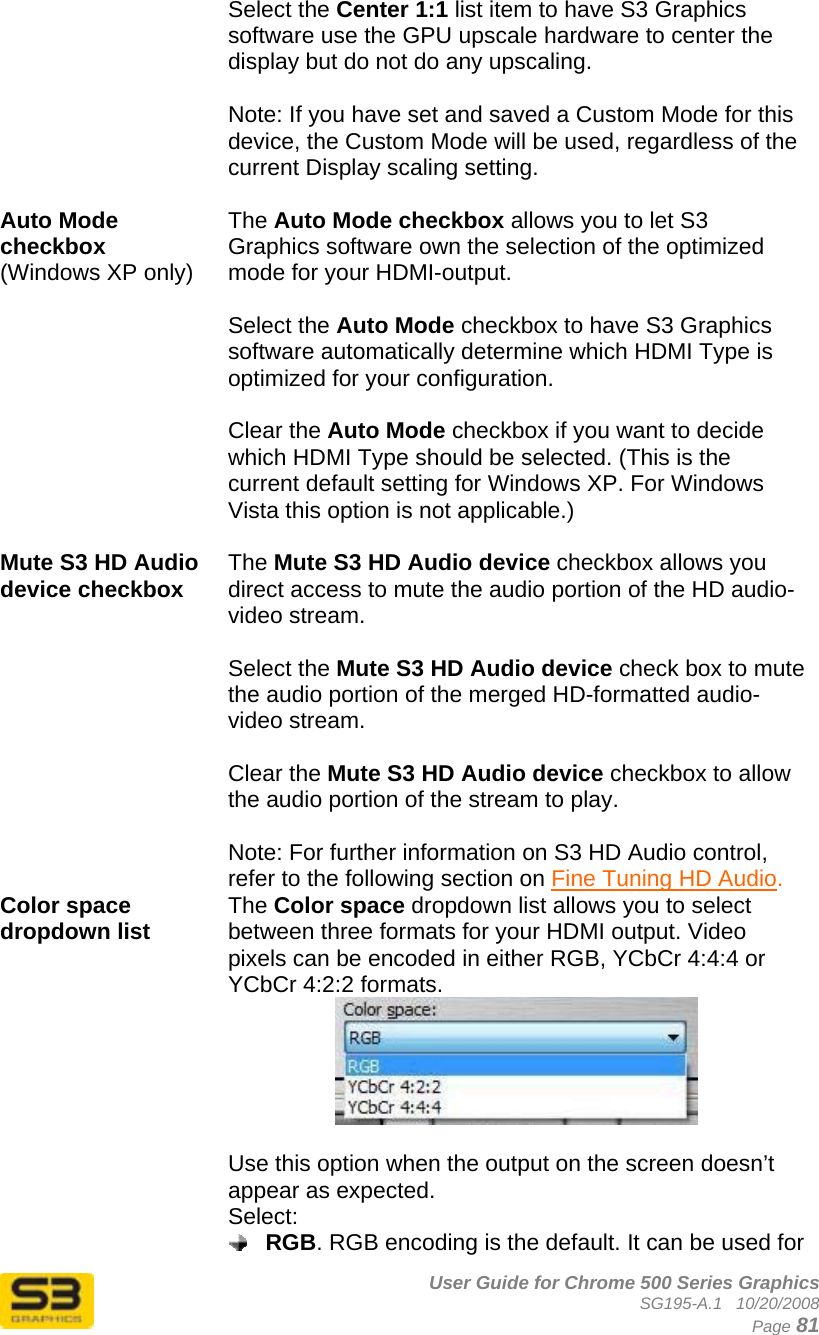      User Guide for Chrome 500 Series Graphics SG195-A.1   10/20/2008  Page 81 Select the Center 1:1 list item to have S3 Graphics software use the GPU upscale hardware to center the display but do not do any upscaling.  Note: If you have set and saved a Custom Mode for this device, the Custom Mode will be used, regardless of the current Display scaling setting.  Auto Mode checkbox (Windows XP only)   The Auto Mode checkbox allows you to let S3 Graphics software own the selection of the optimized mode for your HDMI-output.   Select the Auto Mode checkbox to have S3 Graphics software automatically determine which HDMI Type is optimized for your configuration.  Clear the Auto Mode checkbox if you want to decide which HDMI Type should be selected. (This is the current default setting for Windows XP. For Windows Vista this option is not applicable.)  Mute S3 HD Audio device checkbox  The Mute S3 HD Audio device checkbox allows you direct access to mute the audio portion of the HD audio-video stream.  Select the Mute S3 HD Audio device check box to mute the audio portion of the merged HD-formatted audio-video stream.  Clear the Mute S3 HD Audio device checkbox to allow the audio portion of the stream to play.  Note: For further information on S3 HD Audio control, refer to the following section on Fine Tuning HD Audio. Color space dropdown list  The Color space dropdown list allows you to select between three formats for your HDMI output. Video pixels can be encoded in either RGB, YCbCr 4:4:4 or YCbCr 4:2:2 formats.   Use this option when the output on the screen doesn’t appear as expected. Select:  RGB. RGB encoding is the default. It can be used for 