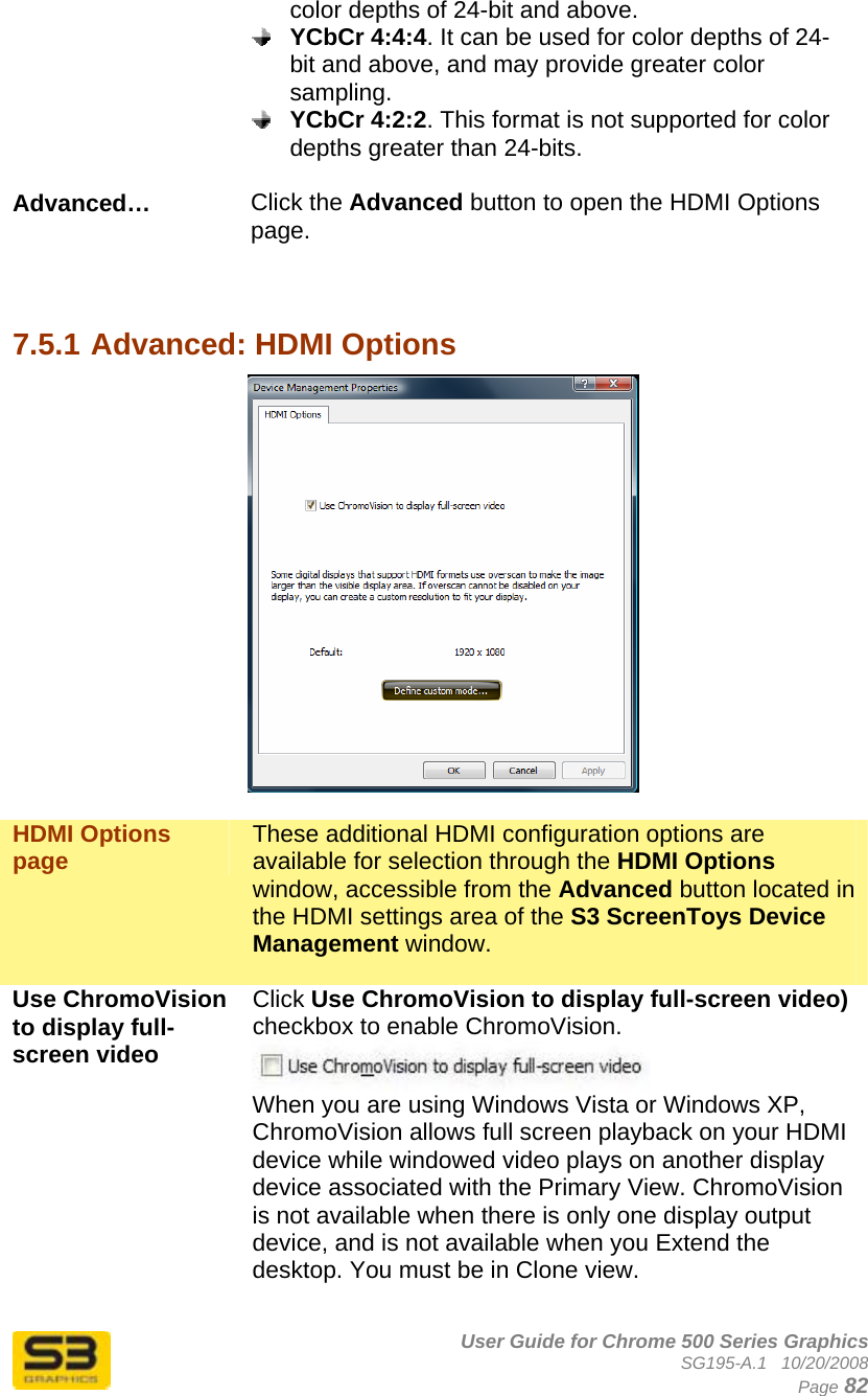      User Guide for Chrome 500 Series Graphics SG195-A.1   10/20/2008  Page 82 color depths of 24-bit and above.  YCbCr 4:4:4. It can be used for color depths of 24-bit and above, and may provide greater color sampling.  YCbCr 4:2:2. This format is not supported for color depths greater than 24-bits.  Advanced…  Click the Advanced button to open the HDMI Options page.    7.5.1 Advanced: HDMI Options   HDMI Options page  These additional HDMI configuration options are available for selection through the HDMI Options window, accessible from the Advanced button located in the HDMI settings area of the S3 ScreenToys Device Management window.   Use ChromoVision to display full-screen video  Click Use ChromoVision to display full-screen video) checkbox to enable ChromoVision.  When you are using Windows Vista or Windows XP, ChromoVision allows full screen playback on your HDMI device while windowed video plays on another display device associated with the Primary View. ChromoVision is not available when there is only one display output device, and is not available when you Extend the desktop. You must be in Clone view.  