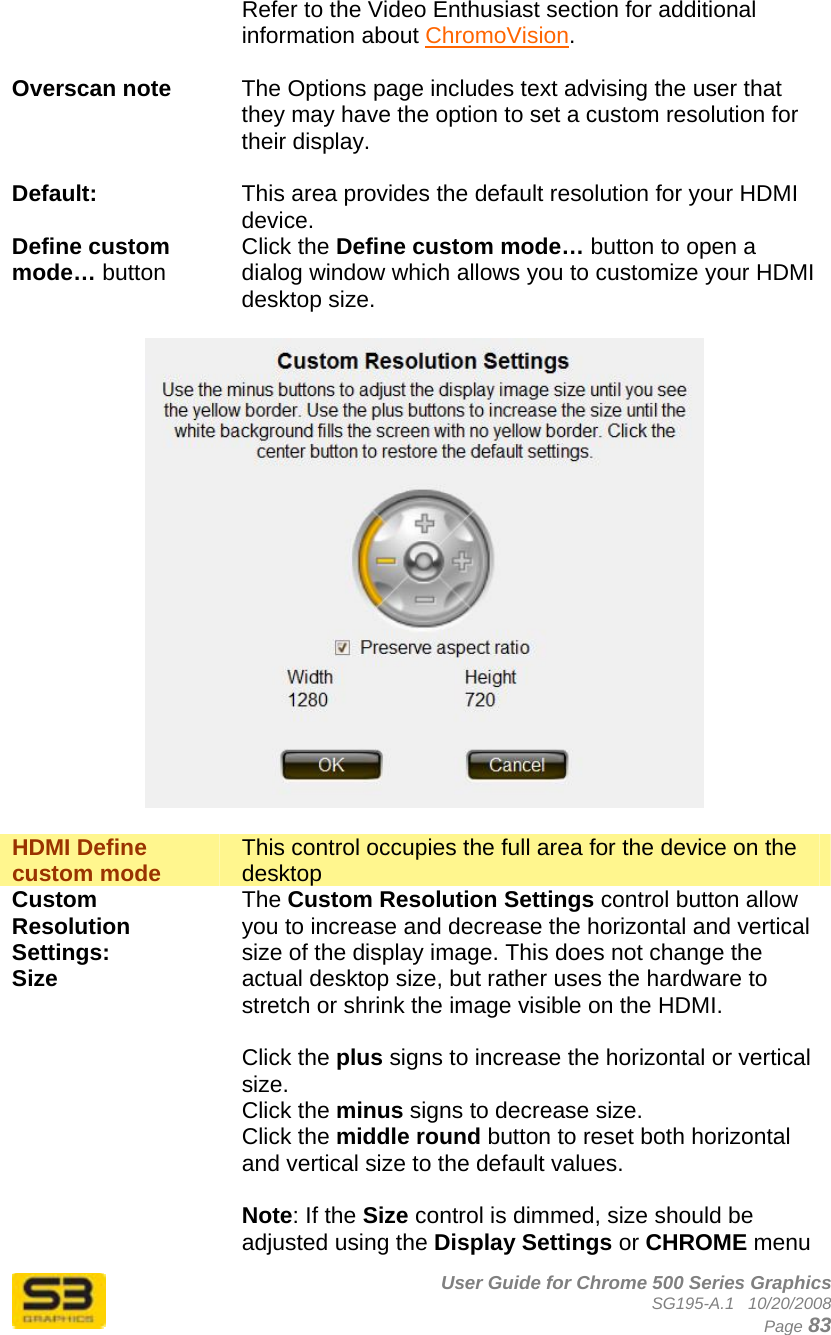      User Guide for Chrome 500 Series Graphics SG195-A.1   10/20/2008  Page 83 Refer to the Video Enthusiast section for additional information about ChromoVision.  Overscan note  The Options page includes text advising the user that they may have the option to set a custom resolution for their display.  Default:  This area provides the default resolution for your HDMI device. Define custom mode… button Click the Define custom mode… button to open a dialog window which allows you to customize your HDMI desktop size.    HDMI Define custom mode  This control occupies the full area for the device on the desktop Custom Resolution Settings: Size  The Custom Resolution Settings control button allow you to increase and decrease the horizontal and vertical size of the display image. This does not change the actual desktop size, but rather uses the hardware to stretch or shrink the image visible on the HDMI.  Click the plus signs to increase the horizontal or vertical size. Click the minus signs to decrease size. Click the middle round button to reset both horizontal and vertical size to the default values.  Note: If the Size control is dimmed, size should be adjusted using the Display Settings or CHROME menu 