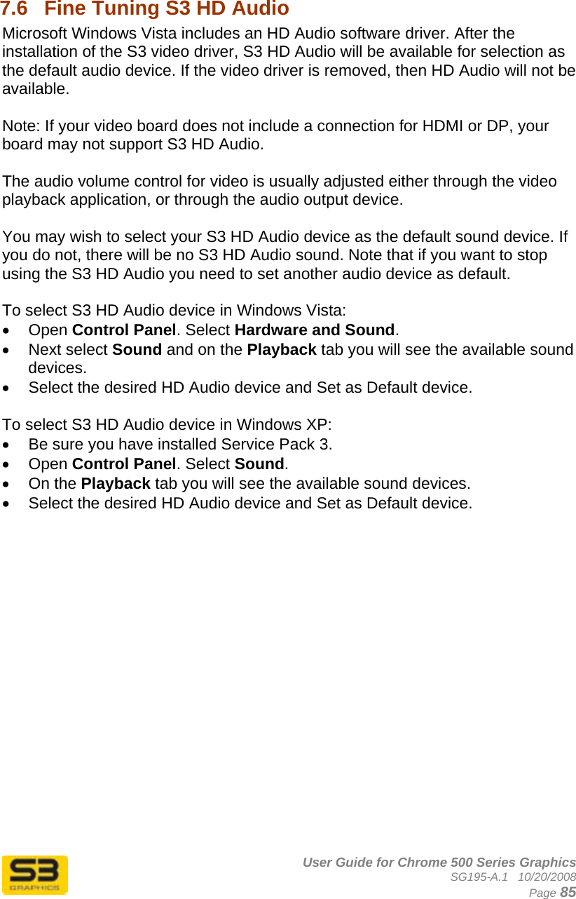      User Guide for Chrome 500 Series Graphics SG195-A.1   10/20/2008  Page 85  7.6  Fine Tuning S3 HD Audio Microsoft Windows Vista includes an HD Audio software driver. After the installation of the S3 video driver, S3 HD Audio will be available for selection as the default audio device. If the video driver is removed, then HD Audio will not be available.   Note: If your video board does not include a connection for HDMI or DP, your board may not support S3 HD Audio.  The audio volume control for video is usually adjusted either through the video playback application, or through the audio output device.  You may wish to select your S3 HD Audio device as the default sound device. If you do not, there will be no S3 HD Audio sound. Note that if you want to stop using the S3 HD Audio you need to set another audio device as default.   To select S3 HD Audio device in Windows Vista: • Open Control Panel. Select Hardware and Sound. • Next select Sound and on the Playback tab you will see the available sound devices. •  Select the desired HD Audio device and Set as Default device.  To select S3 HD Audio device in Windows XP: •  Be sure you have installed Service Pack 3. • Open Control Panel. Select Sound. • On the Playback tab you will see the available sound devices. •  Select the desired HD Audio device and Set as Default device.  