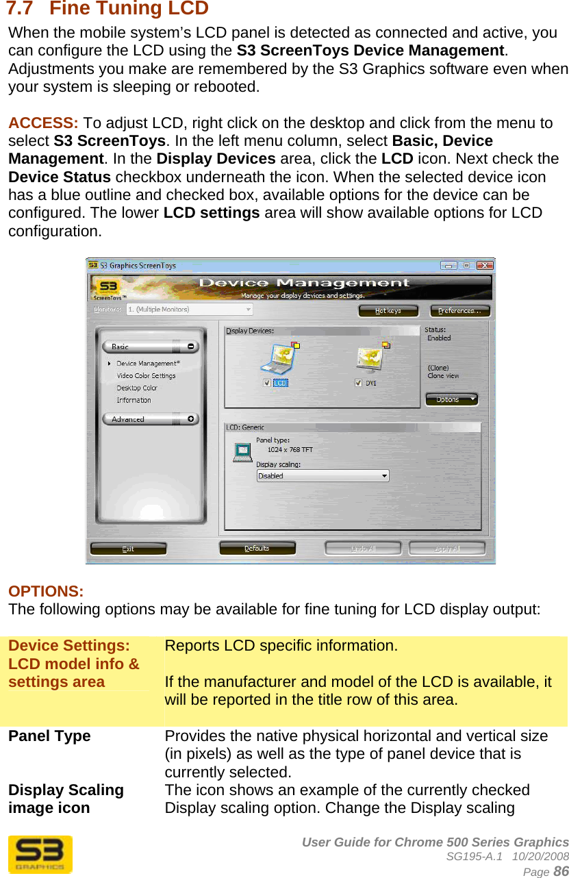      User Guide for Chrome 500 Series Graphics SG195-A.1   10/20/2008  Page 86  7.7  Fine Tuning LCD When the mobile system’s LCD panel is detected as connected and active, you can configure the LCD using the S3 ScreenToys Device Management. Adjustments you make are remembered by the S3 Graphics software even when your system is sleeping or rebooted.   ACCESS: To adjust LCD, right click on the desktop and click from the menu to select S3 ScreenToys. In the left menu column, select Basic, Device Management. In the Display Devices area, click the LCD icon. Next check the Device Status checkbox underneath the icon. When the selected device icon has a blue outline and checked box, available options for the device can be configured. The lower LCD settings area will show available options for LCD configuration.    OPTIONS: The following options may be available for fine tuning for LCD display output:  Device Settings: LCD model info &amp; settings area Reports LCD specific information.  If the manufacturer and model of the LCD is available, it will be reported in the title row of this area.  Panel Type  Provides the native physical horizontal and vertical size (in pixels) as well as the type of panel device that is currently selected. Display Scaling image icon  The icon shows an example of the currently checked Display scaling option. Change the Display scaling 