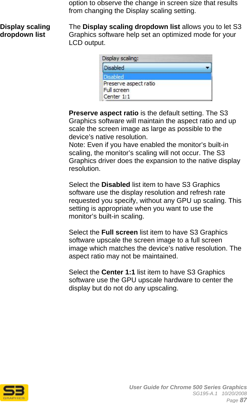      User Guide for Chrome 500 Series Graphics SG195-A.1   10/20/2008  Page 87 option to observe the change in screen size that results from changing the Display scaling setting.  Display scaling dropdown list   The Display scaling dropdown list allows you to let S3 Graphics software help set an optimized mode for your LCD output.     Preserve aspect ratio is the default setting. The S3 Graphics software will maintain the aspect ratio and up scale the screen image as large as possible to the device’s native resolution. Note: Even if you have enabled the monitor’s built-in scaling, the monitor’s scaling will not occur. The S3 Graphics driver does the expansion to the native display resolution.  Select the Disabled list item to have S3 Graphics software use the display resolution and refresh rate requested you specify, without any GPU up scaling. This setting is appropriate when you want to use the monitor’s built-in scaling.  Select the Full screen list item to have S3 Graphics software upscale the screen image to a full screen image which matches the device’s native resolution. The aspect ratio may not be maintained.  Select the Center 1:1 list item to have S3 Graphics software use the GPU upscale hardware to center the display but do not do any upscaling.   