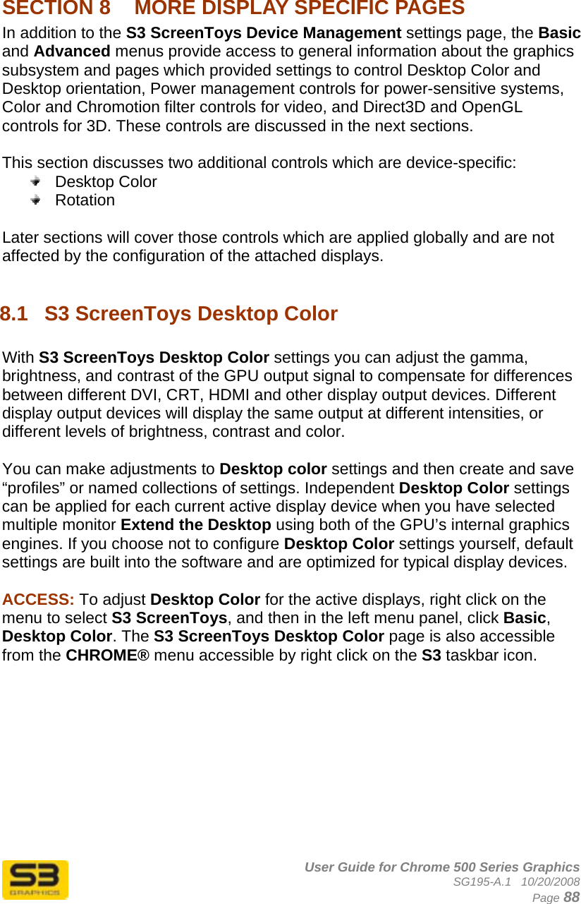      User Guide for Chrome 500 Series Graphics SG195-A.1   10/20/2008  Page 88  SECTION 8  MORE DISPLAY SPECIFIC PAGES In addition to the S3 ScreenToys Device Management settings page, the Basic and Advanced menus provide access to general information about the graphics subsystem and pages which provided settings to control Desktop Color and Desktop orientation, Power management controls for power-sensitive systems, Color and Chromotion filter controls for video, and Direct3D and OpenGL controls for 3D. These controls are discussed in the next sections.  This section discusses two additional controls which are device-specific:  Desktop Color  Rotation  Later sections will cover those controls which are applied globally and are not affected by the configuration of the attached displays.  8.1  S3 ScreenToys Desktop Color  With S3 ScreenToys Desktop Color settings you can adjust the gamma, brightness, and contrast of the GPU output signal to compensate for differences between different DVI, CRT, HDMI and other display output devices. Different display output devices will display the same output at different intensities, or different levels of brightness, contrast and color.  You can make adjustments to Desktop color settings and then create and save “profiles” or named collections of settings. Independent Desktop Color settings can be applied for each current active display device when you have selected multiple monitor Extend the Desktop using both of the GPU’s internal graphics engines. If you choose not to configure Desktop Color settings yourself, default settings are built into the software and are optimized for typical display devices.  ACCESS: To adjust Desktop Color for the active displays, right click on the menu to select S3 ScreenToys, and then in the left menu panel, click Basic, Desktop Color. The S3 ScreenToys Desktop Color page is also accessible from the CHROME® menu accessible by right click on the S3 taskbar icon.  