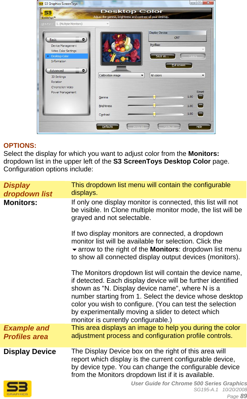      User Guide for Chrome 500 Series Graphics SG195-A.1   10/20/2008  Page 89   OPTIONS: Select the display for which you want to adjust color from the Monitors: dropdown list in the upper left of the S3 ScreenToys Desktop Color page. Configuration options include:  Display dropdown list This dropdown list menu will contain the configurable displays. Monitors:  If only one display monitor is connected, this list will not be visible. In Clone multiple monitor mode, the list will be grayed and not selectable.  If two display monitors are connected, a dropdown monitor list will be available for selection. Click the arrow to the right of the Monitors: dropdown list menu to show all connected display output devices (monitors).   The Monitors dropdown list will contain the device name, if detected. Each display device will be further identified shown as &quot;N. Display device name&quot;, where N is a number starting from 1. Select the device whose desktop color you wish to configure. (You can test the selection by experimentally moving a slider to detect which monitor is currently configurable.) Example and Profiles area This area displays an image to help you during the color adjustment process and configuration profile controls.  Display Device  The Display Device box on the right of this area will report which display is the current configurable device, by device type. You can change the configurable device from the Monitors dropdown list if it is available.  