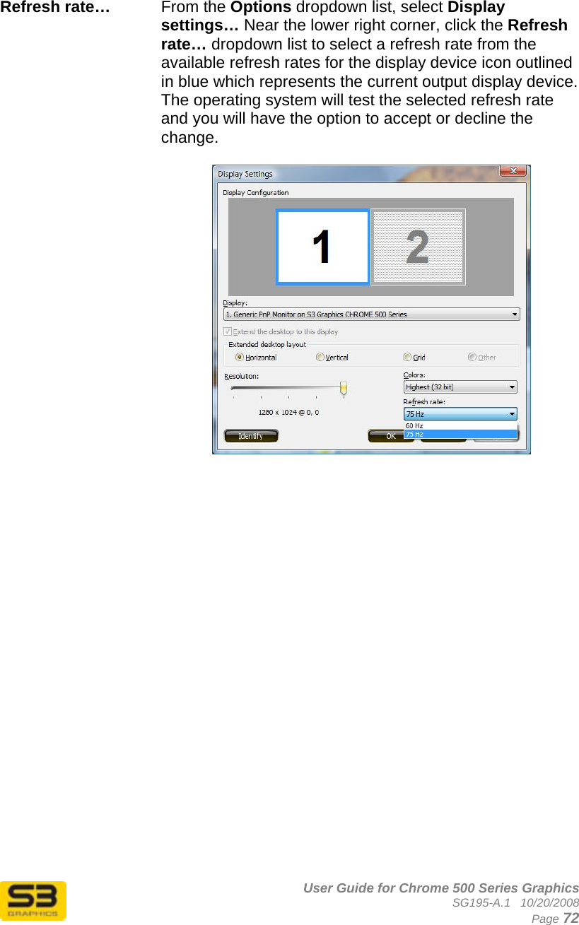      User Guide for Chrome 500 Series Graphics SG195-A.1   10/20/2008  Page 72  Refresh rate…   From the Options dropdown list, select Display settings… Near the lower right corner, click the Refresh rate… dropdown list to select a refresh rate from the available refresh rates for the display device icon outlined in blue which represents the current output display device. The operating system will test the selected refresh rate and you will have the option to accept or decline the change.   