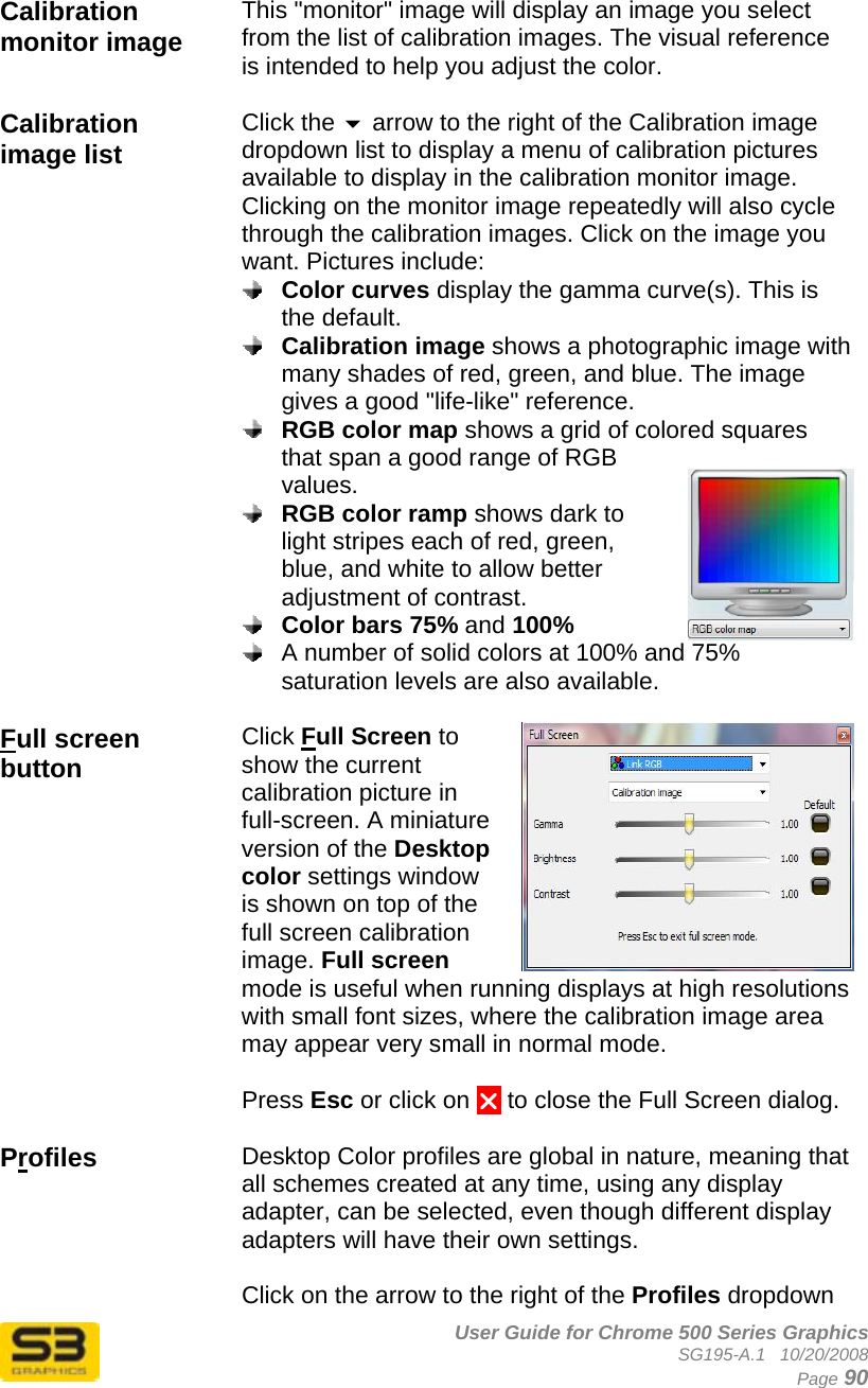      User Guide for Chrome 500 Series Graphics SG195-A.1   10/20/2008  Page 90  Calibration monitor image  This &quot;monitor&quot; image will display an image you select from the list of calibration images. The visual reference is intended to help you adjust the color.  Calibration image list  Click the  arrow to the right of the Calibration image dropdown list to display a menu of calibration pictures available to display in the calibration monitor image.  Clicking on the monitor image repeatedly will also cycle through the calibration images. Click on the image you want. Pictures include:  Color curves display the gamma curve(s). This is the default.  Calibration image shows a photographic image with many shades of red, green, and blue. The image gives a good &quot;life-like&quot; reference.  RGB color map shows a grid of colored squares that span a good range of RGB values.  RGB color ramp shows dark to light stripes each of red, green, blue, and white to allow better adjustment of contrast.  Color bars 75% and 100%   A number of solid colors at 100% and 75% saturation levels are also available.   Full screen button  Click Full Screen to show the current calibration picture in full-screen. A miniature version of the Desktop color settings window is shown on top of the full screen calibration image. Full screen mode is useful when running displays at high resolutions with small font sizes, where the calibration image area may appear very small in normal mode.  Press Esc or click on U to close the Full Screen dialog.  Profiles  Desktop Color profiles are global in nature, meaning that all schemes created at any time, using any display adapter, can be selected, even though different display adapters will have their own settings.  Click on the arrow to the right of the Profiles dropdown 