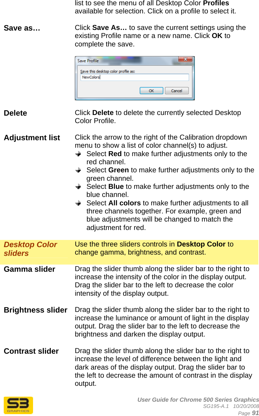      User Guide for Chrome 500 Series Graphics SG195-A.1   10/20/2008  Page 91 list to see the menu of all Desktop Color Profiles available for selection. Click on a profile to select it.  Save as…  Click Save As… to save the current settings using the existing Profile name or a new name. Click OK to complete the save.    Delete  Click Delete to delete the currently selected Desktop Color Profile.  Adjustment list  Click the arrow to the right of the Calibration dropdown menu to show a list of color channel(s) to adjust.   Select Red to make further adjustments only to the red channel.  Select Green to make further adjustments only to the green channel.  Select Blue to make further adjustments only to the blue channel.  Select All colors to make further adjustments to all three channels together. For example, green and blue adjustments will be changed to match the adjustment for red.  Desktop Color sliders Use the three sliders controls in Desktop Color to change gamma, brightness, and contrast.   Gamma slider  Drag the slider thumb along the slider bar to the right to increase the intensity of the color in the display output. Drag the slider bar to the left to decrease the color intensity of the display output.  Brightness slider  Drag the slider thumb along the slider bar to the right to increase the luminance or amount of light in the display output. Drag the slider bar to the left to decrease the brightness and darken the display output.  Contrast slider  Drag the slider thumb along the slider bar to the right to increase the level of difference between the light and dark areas of the display output. Drag the slider bar to the left to decrease the amount of contrast in the display output.  