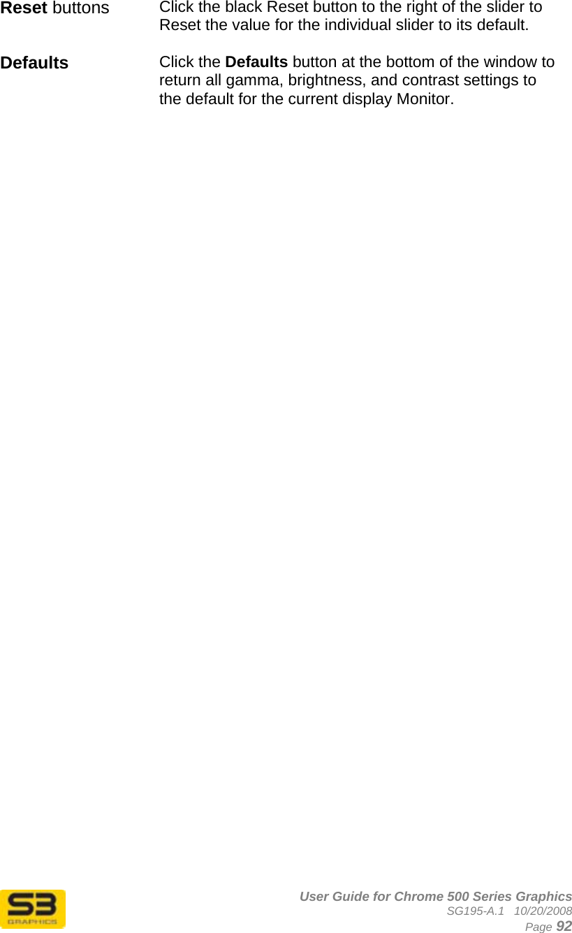      User Guide for Chrome 500 Series Graphics SG195-A.1   10/20/2008  Page 92 Reset buttons Click the black Reset button to the right of the slider to Reset the value for the individual slider to its default.  Defaults  Click the Defaults button at the bottom of the window to return all gamma, brightness, and contrast settings to the default for the current display Monitor.   