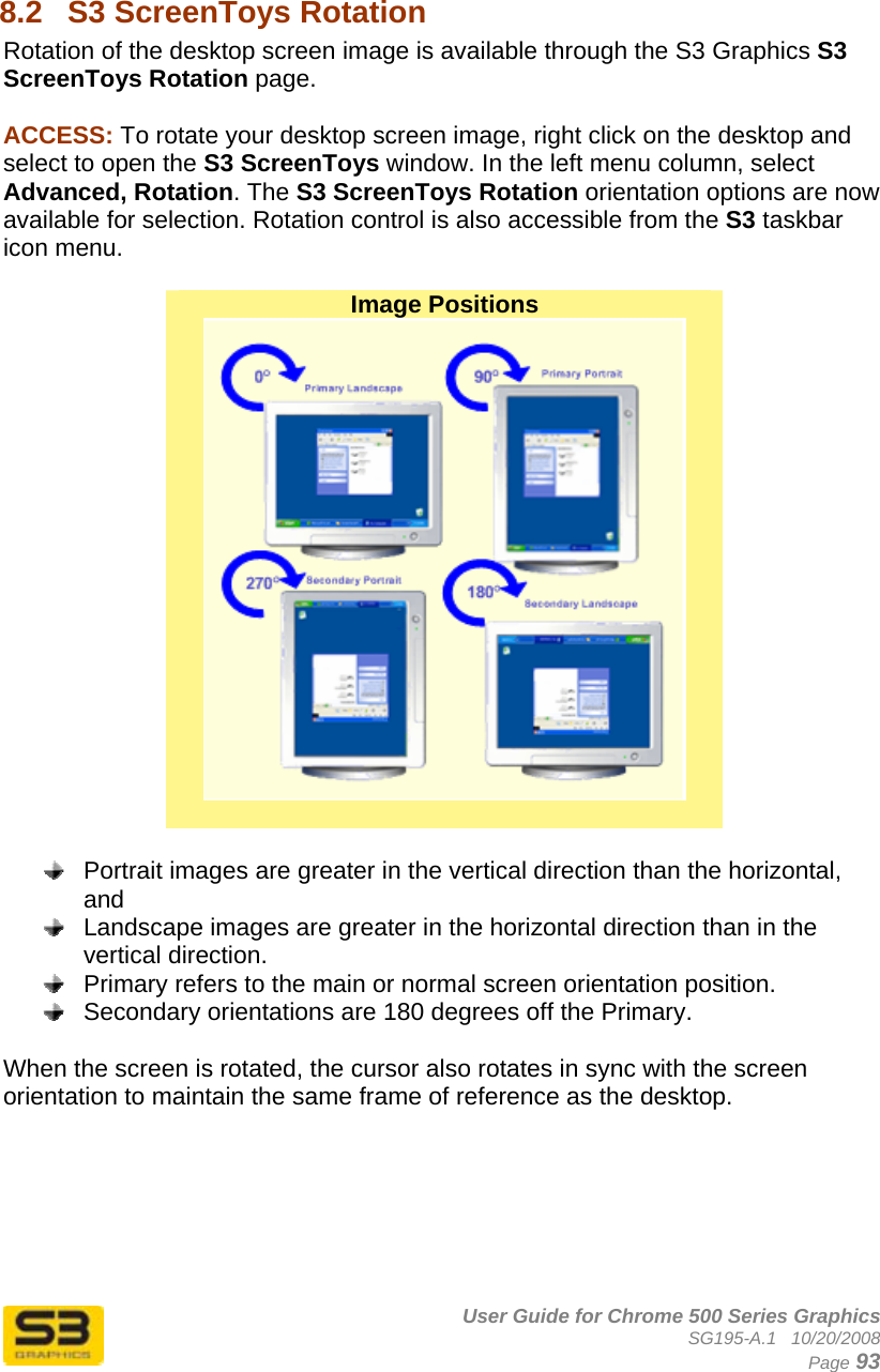      User Guide for Chrome 500 Series Graphics SG195-A.1   10/20/2008  Page 93  8.2  S3 ScreenToys Rotation Rotation of the desktop screen image is available through the S3 Graphics S3 ScreenToys Rotation page.  ACCESS: To rotate your desktop screen image, right click on the desktop and select to open the S3 ScreenToys window. In the left menu column, select Advanced, Rotation. The S3 ScreenToys Rotation orientation options are now available for selection. Rotation control is also accessible from the S3 taskbar icon menu.   Image Positions      Portrait images are greater in the vertical direction than the horizontal, and    Landscape images are greater in the horizontal direction than in the vertical direction.    Primary refers to the main or normal screen orientation position.    Secondary orientations are 180 degrees off the Primary.  When the screen is rotated, the cursor also rotates in sync with the screen orientation to maintain the same frame of reference as the desktop.  