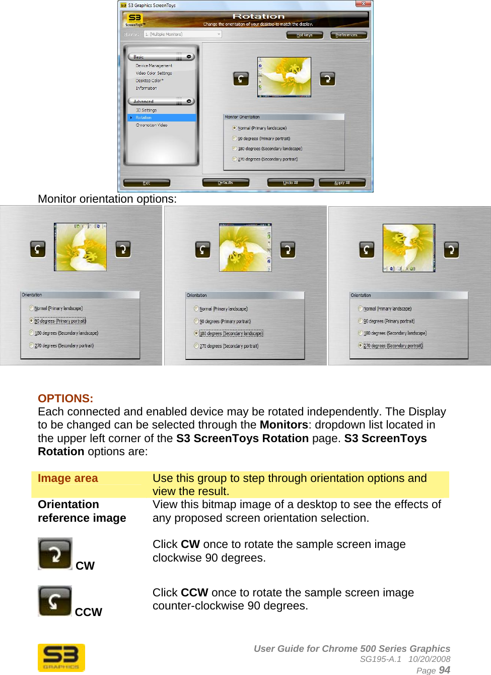      User Guide for Chrome 500 Series Graphics SG195-A.1   10/20/2008  Page 94  Monitor orientation options:        OPTIONS: Each connected and enabled device may be rotated independently. The Display to be changed can be selected through the Monitors: dropdown list located in the upper left corner of the S3 ScreenToys Rotation page. S3 ScreenToys Rotation options are:  Image area  Use this group to step through orientation options and view the result. Orientation reference image  View this bitmap image of a desktop to see the effects of any proposed screen orientation selection.   CW  Click CW once to rotate the sample screen image clockwise 90 degrees.   CCW  Click CCW once to rotate the sample screen image counter-clockwise 90 degrees.   