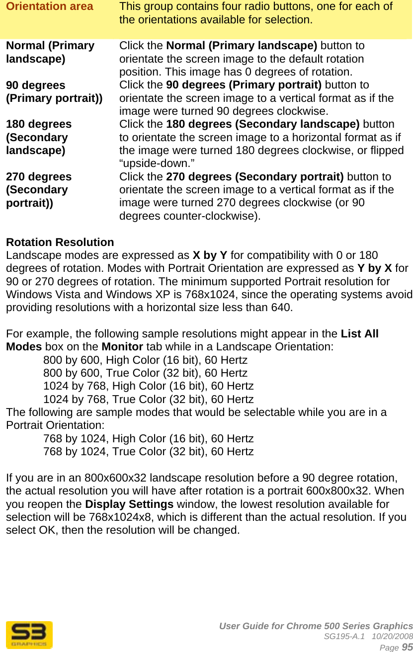      User Guide for Chrome 500 Series Graphics SG195-A.1   10/20/2008  Page 95  Orientation area  This group contains four radio buttons, one for each of the orientations available for selection.  Normal (Primary landscape)  Click the Normal (Primary landscape) button to orientate the screen image to the default rotation position. This image has 0 degrees of rotation. 90 degrees (Primary portrait))  Click the 90 degrees (Primary portrait) button to orientate the screen image to a vertical format as if the image were turned 90 degrees clockwise. 180 degrees (Secondary landscape) Click the 180 degrees (Secondary landscape) button to orientate the screen image to a horizontal format as if the image were turned 180 degrees clockwise, or flipped “upside-down.” 270 degrees (Secondary portrait)) Click the 270 degrees (Secondary portrait) button to orientate the screen image to a vertical format as if the image were turned 270 degrees clockwise (or 90 degrees counter-clockwise).  Rotation Resolution Landscape modes are expressed as X by Y for compatibility with 0 or 180 degrees of rotation. Modes with Portrait Orientation are expressed as Y by X for 90 or 270 degrees of rotation. The minimum supported Portrait resolution for Windows Vista and Windows XP is 768x1024, since the operating systems avoid providing resolutions with a horizontal size less than 640.  For example, the following sample resolutions might appear in the List All Modes box on the Monitor tab while in a Landscape Orientation: 800 by 600, High Color (16 bit), 60 Hertz 800 by 600, True Color (32 bit), 60 Hertz 1024 by 768, High Color (16 bit), 60 Hertz 1024 by 768, True Color (32 bit), 60 Hertz The following are sample modes that would be selectable while you are in a Portrait Orientation: 768 by 1024, High Color (16 bit), 60 Hertz 768 by 1024, True Color (32 bit), 60 Hertz  If you are in an 800x600x32 landscape resolution before a 90 degree rotation, the actual resolution you will have after rotation is a portrait 600x800x32. When you reopen the Display Settings window, the lowest resolution available for selection will be 768x1024x8, which is different than the actual resolution. If you select OK, then the resolution will be changed.   