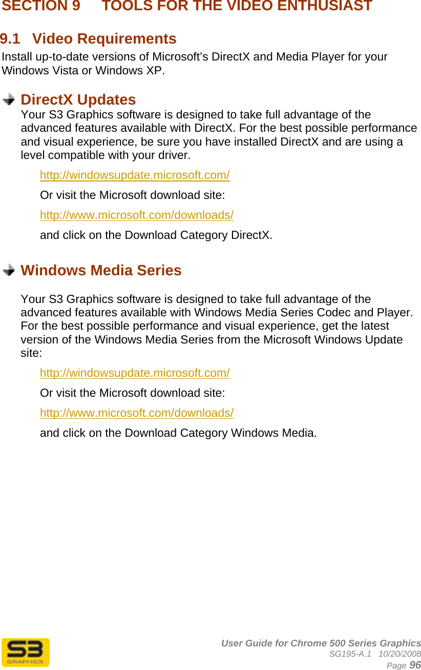      User Guide for Chrome 500 Series Graphics SG195-A.1   10/20/2008  Page 96 SECTION 9   TOOLS FOR THE VIDEO ENTHUSIAST 9.1  Video Requirements Install up-to-date versions of Microsoft’s DirectX and Media Player for your Windows Vista or Windows XP.   DirectX Updates Your S3 Graphics software is designed to take full advantage of the advanced features available with DirectX. For the best possible performance and visual experience, be sure you have installed DirectX and are using a level compatible with your driver. http://windowsupdate.microsoft.com/ Or visit the Microsoft download site: http://www.microsoft.com/downloads/ and click on the Download Category DirectX.   Windows Media Series  Your S3 Graphics software is designed to take full advantage of the advanced features available with Windows Media Series Codec and Player. For the best possible performance and visual experience, get the latest version of the Windows Media Series from the Microsoft Windows Update site: http://windowsupdate.microsoft.com/ Or visit the Microsoft download site: http://www.microsoft.com/downloads/ and click on the Download Category Windows Media. 