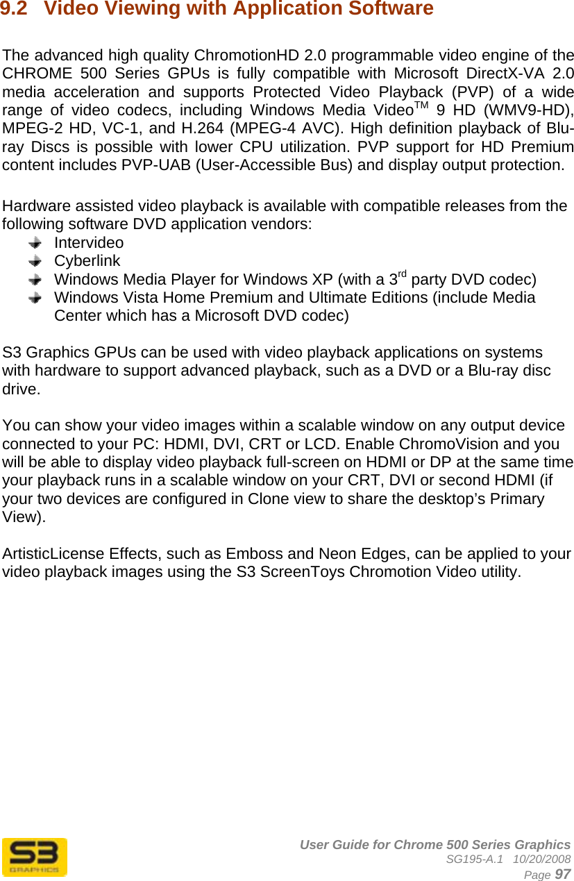      User Guide for Chrome 500 Series Graphics SG195-A.1   10/20/2008  Page 97  9.2  Video Viewing with Application Software  The advanced high quality ChromotionHD 2.0 programmable video engine of the CHROME 500 Series GPUs is fully compatible with Microsoft DirectX-VA 2.0 media acceleration and supports Protected Video Playback (PVP) of a wide range of video codecs, including Windows Media VideoTM 9 HD (WMV9-HD), MPEG-2 HD, VC-1, and H.264 (MPEG-4 AVC). High definition playback of Blu-ray Discs is possible with lower CPU utilization. PVP support for HD Premium content includes PVP-UAB (User-Accessible Bus) and display output protection.  Hardware assisted video playback is available with compatible releases from the following software DVD application vendors:  Intervideo  Cyberlink   Windows Media Player for Windows XP (with a 3rd party DVD codec)   Windows Vista Home Premium and Ultimate Editions (include Media Center which has a Microsoft DVD codec)  S3 Graphics GPUs can be used with video playback applications on systems with hardware to support advanced playback, such as a DVD or a Blu-ray disc drive.  You can show your video images within a scalable window on any output device connected to your PC: HDMI, DVI, CRT or LCD. Enable ChromoVision and you will be able to display video playback full-screen on HDMI or DP at the same time your playback runs in a scalable window on your CRT, DVI or second HDMI (if your two devices are configured in Clone view to share the desktop’s Primary View).   ArtisticLicense Effects, such as Emboss and Neon Edges, can be applied to your video playback images using the S3 ScreenToys Chromotion Video utility.  