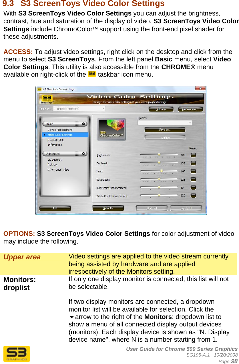      User Guide for Chrome 500 Series Graphics SG195-A.1   10/20/2008  Page 98  9.3  S3 ScreenToys Video Color Settings With S3 ScreenToys Video Color Settings you can adjust the brightness, contrast, hue and saturation of the display of video. S3 ScreenToys Video Color Settings include ChromoColor™ support using the front-end pixel shader for these adjustments.  ACCESS: To adjust video settings, right click on the desktop and click from the menu to select S3 ScreenToys. From the left panel Basic menu, select Video Color Settings. This utility is also accessible from the CHROME® menu available on right-click of the   taskbar icon menu.     OPTIONS: S3 ScreenToys Video Color Settings for color adjustment of video may include the following.  Upper area  Video settings are applied to the video stream currently being assisted by hardware and are applied irrespectively of the Monitors setting. Monitors: droplist  If only one display monitor is connected, this list will not be selectable.  If two display monitors are connected, a dropdown monitor list will be available for selection. Click the arrow to the right of the Monitors: dropdown list to show a menu of all connected display output devices (monitors). Each display device is shown as &quot;N. Display device name&quot;, where N is a number starting from 1. 