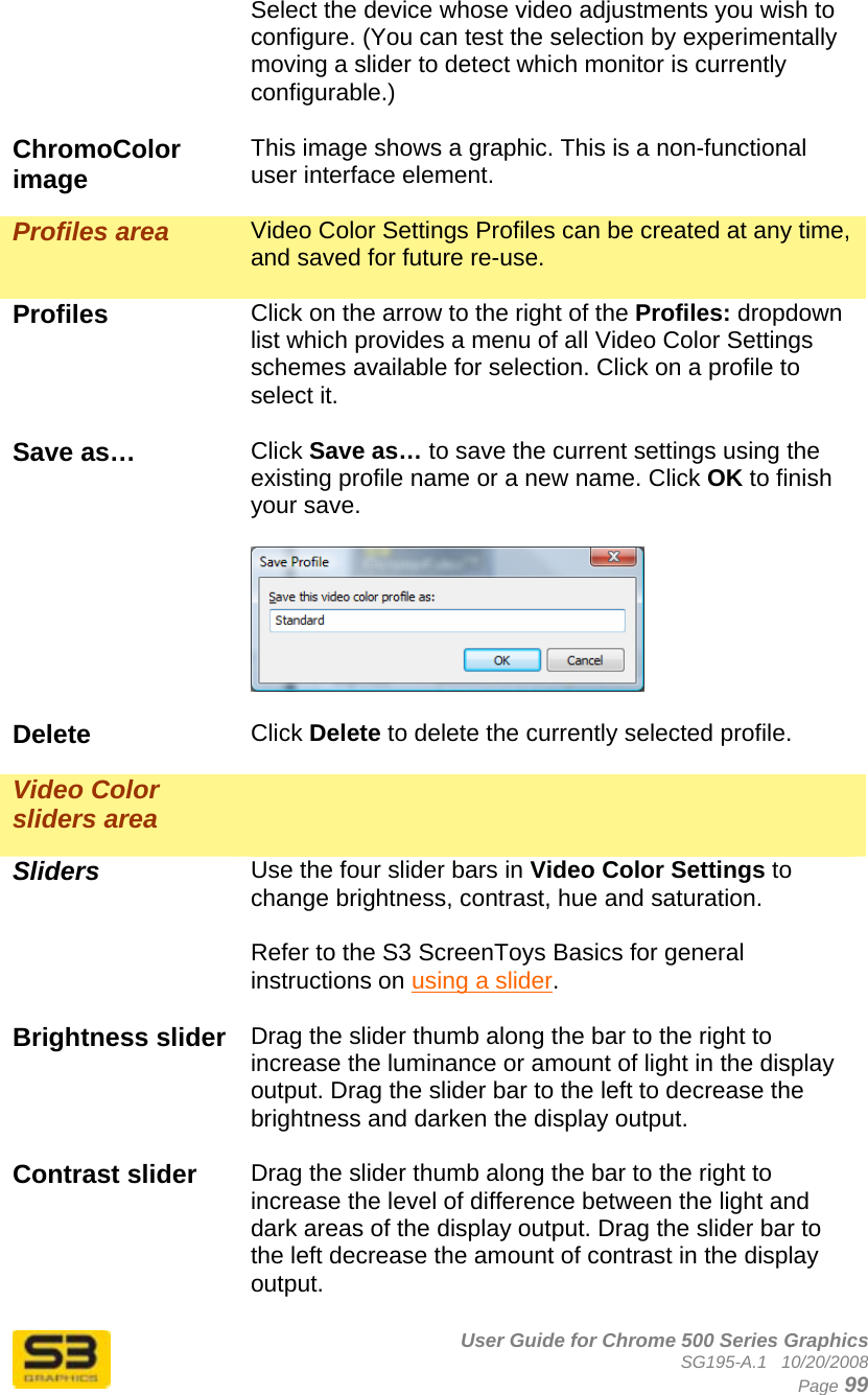      User Guide for Chrome 500 Series Graphics SG195-A.1   10/20/2008  Page 99 Select the device whose video adjustments you wish to configure. (You can test the selection by experimentally moving a slider to detect which monitor is currently configurable.)  ChromoColor image  This image shows a graphic. This is a non-functional user interface element.  Profiles area  Video Color Settings Profiles can be created at any time, and saved for future re-use.  Profiles  Click on the arrow to the right of the Profiles: dropdown list which provides a menu of all Video Color Settings schemes available for selection. Click on a profile to select it.  Save as…  Click Save as… to save the current settings using the existing profile name or a new name. Click OK to finish your save.    Delete  Click Delete to delete the currently selected profile.  Video Color sliders area    Sliders Use the four slider bars in Video Color Settings to change brightness, contrast, hue and saturation.  Refer to the S3 ScreenToys Basics for general instructions on using a slider.  Brightness slider  Drag the slider thumb along the bar to the right to increase the luminance or amount of light in the display output. Drag the slider bar to the left to decrease the brightness and darken the display output.  Contrast slider  Drag the slider thumb along the bar to the right to increase the level of difference between the light and dark areas of the display output. Drag the slider bar to the left decrease the amount of contrast in the display output.  