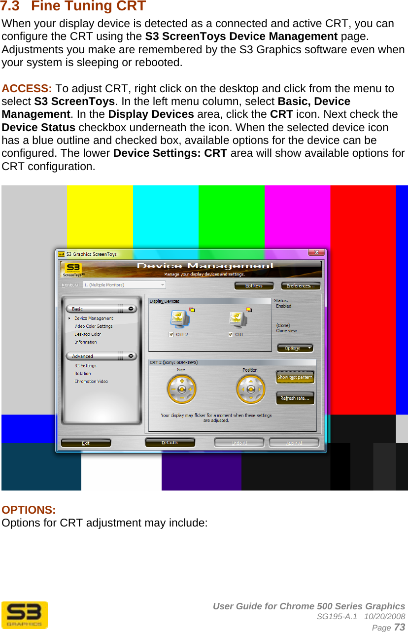      User Guide for Chrome 500 Series Graphics SG195-A.1   10/20/2008  Page 73  7.3  Fine Tuning CRT When your display device is detected as a connected and active CRT, you can configure the CRT using the S3 ScreenToys Device Management page. Adjustments you make are remembered by the S3 Graphics software even when your system is sleeping or rebooted.   ACCESS: To adjust CRT, right click on the desktop and click from the menu to select S3 ScreenToys. In the left menu column, select Basic, Device Management. In the Display Devices area, click the CRT icon. Next check the Device Status checkbox underneath the icon. When the selected device icon has a blue outline and checked box, available options for the device can be configured. The lower Device Settings: CRT area will show available options for CRT configuration.    OPTIONS: Options for CRT adjustment may include:  