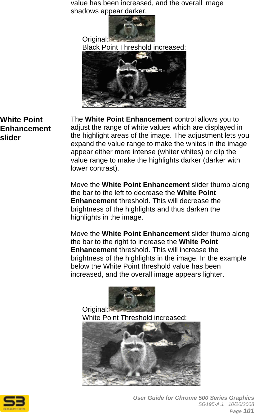      User Guide for Chrome 500 Series Graphics SG195-A.1   10/20/2008  Page 101 value has been increased, and the overall image shadows appear darker. Original:  Black Point Threshold increased:  White Point Enhancement slider The White Point Enhancement control allows you to adjust the range of white values which are displayed in the highlight areas of the image. The adjustment lets you expand the value range to make the whites in the image appear either more intense (whiter whites) or clip the value range to make the highlights darker (darker with lower contrast).  Move the White Point Enhancement slider thumb along the bar to the left to decrease the White Point Enhancement threshold. This will decrease the brightness of the highlights and thus darken the highlights in the image.  Move the White Point Enhancement slider thumb along the bar to the right to increase the White Point Enhancement threshold. This will increase the brightness of the highlights in the image. In the example below the White Point threshold value has been increased, and the overall image appears lighter.  Original:  White Point Threshold increased:   