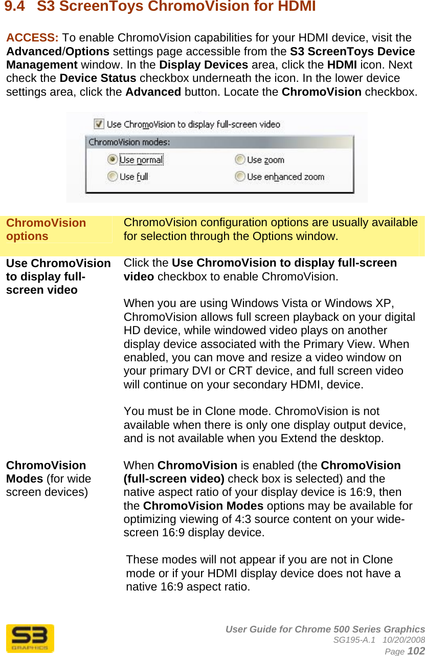      User Guide for Chrome 500 Series Graphics SG195-A.1   10/20/2008  Page 102  9.4  S3 ScreenToys ChromoVision for HDMI  ACCESS: To enable ChromoVision capabilities for your HDMI device, visit the Advanced/Options settings page accessible from the S3 ScreenToys Device Management window. In the Display Devices area, click the HDMI icon. Next check the Device Status checkbox underneath the icon. In the lower device settings area, click the Advanced button. Locate the ChromoVision checkbox.    ChromoVision options  ChromoVision configuration options are usually available for selection through the Options window.  Use ChromoVision to display full-screen video Click the Use ChromoVision to display full-screen video checkbox to enable ChromoVision.  When you are using Windows Vista or Windows XP, ChromoVision allows full screen playback on your digital HD device, while windowed video plays on another display device associated with the Primary View. When enabled, you can move and resize a video window on your primary DVI or CRT device, and full screen video will continue on your secondary HDMI, device.  You must be in Clone mode. ChromoVision is not available when there is only one display output device, and is not available when you Extend the desktop.   ChromoVision Modes (for wide screen devices) When ChromoVision is enabled (the ChromoVision (full-screen video) check box is selected) and the native aspect ratio of your display device is 16:9, then the ChromoVision Modes options may be available for optimizing viewing of 4:3 source content on your wide-screen 16:9 display device.  These modes will not appear if you are not in Clone mode or if your HDMI display device does not have a native 16:9 aspect ratio.   