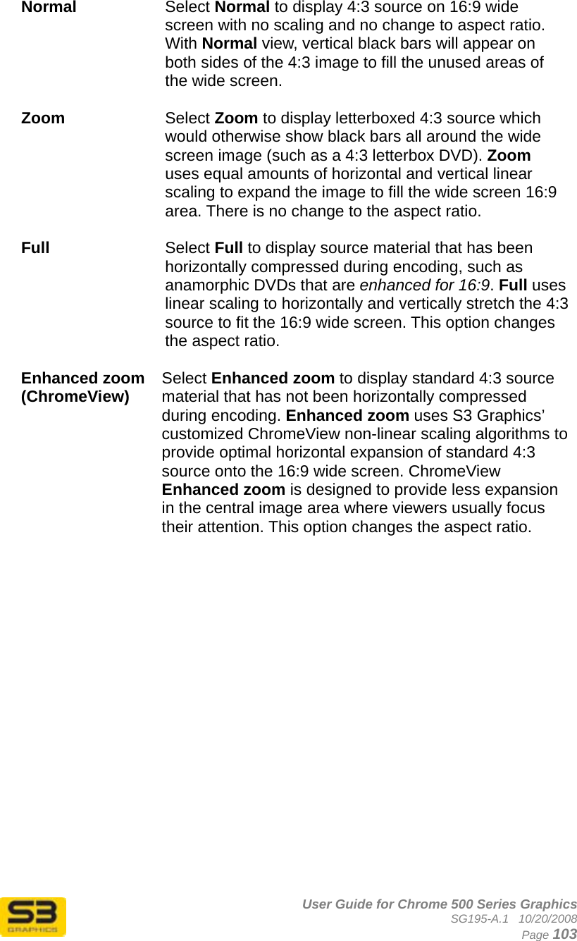      User Guide for Chrome 500 Series Graphics SG195-A.1   10/20/2008  Page 103 Normal  Select Normal to display 4:3 source on 16:9 wide screen with no scaling and no change to aspect ratio. With Normal view, vertical black bars will appear on both sides of the 4:3 image to fill the unused areas of the wide screen.  Zoom  Select Zoom to display letterboxed 4:3 source which would otherwise show black bars all around the wide screen image (such as a 4:3 letterbox DVD). Zoom uses equal amounts of horizontal and vertical linear scaling to expand the image to fill the wide screen 16:9 area. There is no change to the aspect ratio.  Full  Select Full to display source material that has been horizontally compressed during encoding, such as anamorphic DVDs that are enhanced for 16:9. Full uses linear scaling to horizontally and vertically stretch the 4:3 source to fit the 16:9 wide screen. This option changes the aspect ratio.  Enhanced zoom (ChromeView)  Select Enhanced zoom to display standard 4:3 source material that has not been horizontally compressed during encoding. Enhanced zoom uses S3 Graphics’ customized ChromeView non-linear scaling algorithms to provide optimal horizontal expansion of standard 4:3 source onto the 16:9 wide screen. ChromeView Enhanced zoom is designed to provide less expansion in the central image area where viewers usually focus their attention. This option changes the aspect ratio.  