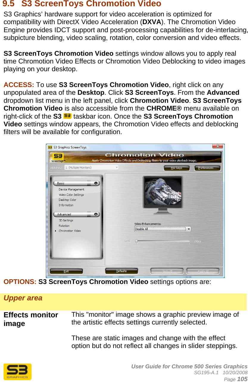      User Guide for Chrome 500 Series Graphics SG195-A.1   10/20/2008  Page 105  9.5  S3 ScreenToys Chromotion Video S3 Graphics’ hardware support for video acceleration is optimized for compatibility with DirectX Video Acceleration (DXVA). The Chromotion Video Engine provides IDCT support and post-processing capabilities for de-interlacing, subpicture blending, video scaling, rotation, color conversion and video effects.   S3 ScreenToys Chromotion Video settings window allows you to apply real time Chromotion Video Effects or Chromotion Video Deblocking to video images playing on your desktop.  ACCESS: To use S3 ScreenToys Chromotion Video, right click on any unpopulated area of the Desktop. Click S3 ScreenToys. From the Advanced dropdown list menu in the left panel, click Chromotion Video. S3 ScreenToys Chromotion Video is also accessible from the CHROME® menu available on right-click of the S3  taskbar icon. Once the S3 ScreenToys Chromotion Video settings window appears, the Chromotion Video effects and deblocking filters will be available for configuration.   OPTIONS: S3 ScreenToys Chromotion Video settings options are:  Upper area   Effects monitor image  This &quot;monitor&quot; image shows a graphic preview image of the artistic effects settings currently selected.  These are static images and change with the effect option but do not reflect all changes in slider steppings.  