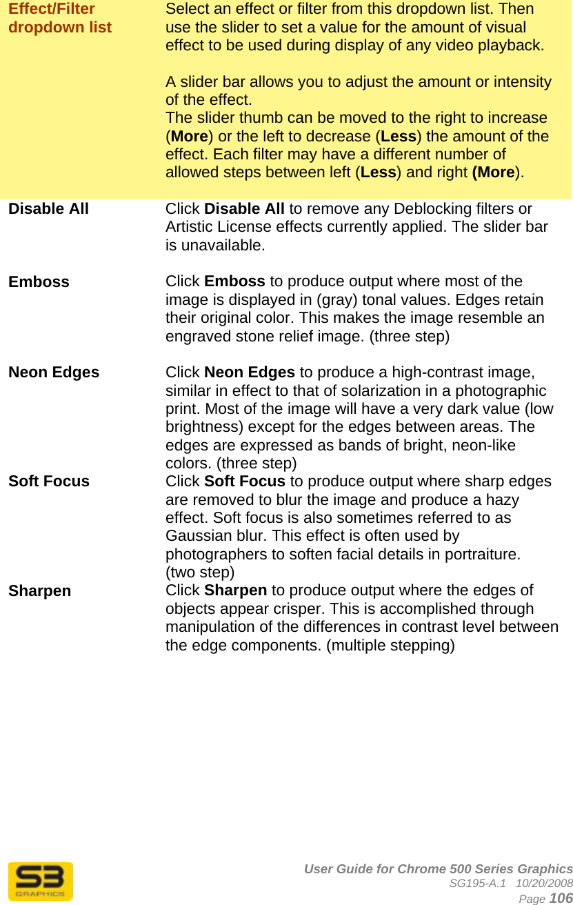      User Guide for Chrome 500 Series Graphics SG195-A.1   10/20/2008  Page 106  Effect/Filter dropdown list  Select an effect or filter from this dropdown list. Then use the slider to set a value for the amount of visual effect to be used during display of any video playback.   A slider bar allows you to adjust the amount or intensity of the effect. The slider thumb can be moved to the right to increase (More) or the left to decrease (Less) the amount of the effect. Each filter may have a different number of allowed steps between left (Less) and right (More).  Disable All Click Disable All to remove any Deblocking filters or Artistic License effects currently applied. The slider bar is unavailable.  Emboss Click Emboss to produce output where most of the image is displayed in (gray) tonal values. Edges retain their original color. This makes the image resemble an engraved stone relief image. (three step)  Neon Edges   Click Neon Edges to produce a high-contrast image, similar in effect to that of solarization in a photographic print. Most of the image will have a very dark value (low brightness) except for the edges between areas. The edges are expressed as bands of bright, neon-like colors. (three step) Soft Focus Click Soft Focus to produce output where sharp edges are removed to blur the image and produce a hazy effect. Soft focus is also sometimes referred to as Gaussian blur. This effect is often used by photographers to soften facial details in portraiture. (two step) Sharpen  Click Sharpen to produce output where the edges of objects appear crisper. This is accomplished through manipulation of the differences in contrast level between the edge components. (multiple stepping)  